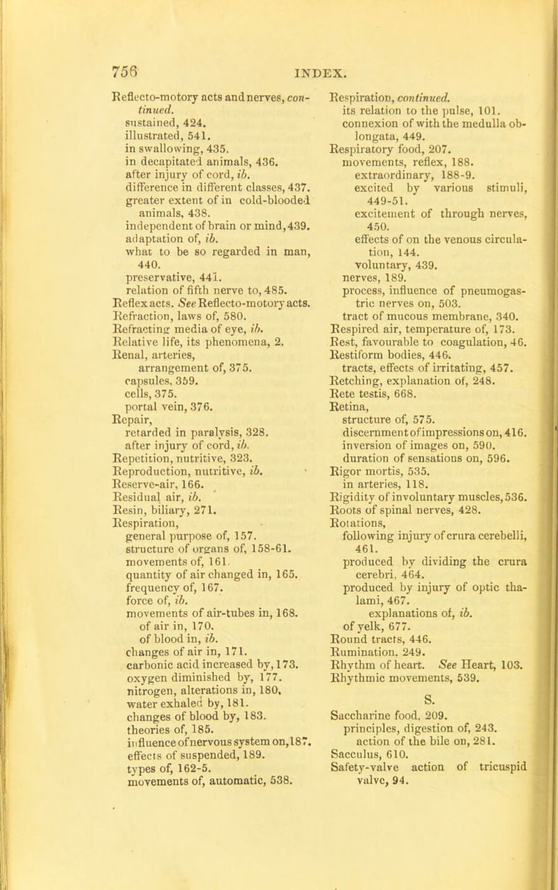 Reflt'cto-motory acts and nerves, con- tinued. sustained, 424. illustrated, 541. in swallowing, 435. in decapitated animals, 436. after injury of cord, ib. difference in different classes, 437. greater extent of in cold-blooded animals, 438. independent of brain or mind, 439. adaptation of, ib. whar to be so regarded in man, 440. preservative, 441. relation of fifth nerve to, 485. Reflex acts. See Reflecto-motory acts. Refi-action, laws of, 580. Refracting media of eye, ih. Relative life, its phenomena, 2. Renal, arteries, arrangement of, 375. capsules, 359. cells, 375. portal vein, 376. Repair, retarded in paralysis, 328. after injury of cord, ib. Repetition, nutritive, 323. Reproduction, nutritive, ib. Reserve-air, 166. Residual air, ib. Resin, biliary, 271. Respiration, general purpose of, 157. structure of organs of, 158-61. movements of, 161. quantity of air changed in, 165. frequency of, 167. force of, ib, movements of air-tubes in, 168. of air in, 170. of blood in, ib. changes of air in, 171. carbonic acid increased by, 173. oxygen diminished by, 177. nitrogen, alterations in, 180, water exhaled by, 181. changes of blood by, 183, theories of, 185. ii ifluence of nervous system on,187. effects of suspended, 189. types of, 162-5. movements of, autonaatic, 538. Respiration, continued. its relation to the ])ulse, 101. connexion of with the medulla ob- longata, 449. Respiratory food, 207. movements, reflex, 188. extraordinary, 188-9. excited by various stimuli, 449-51. excitement of through nerves, 450. effects of on the venous circula- tion, 144. voluntary, 439. nerves, 189. process, influence of pneumogas- tric nerves on, 503. tract of mucous membrane, 340. Respired air, temperature of, 173. Rest, favourable to coagulation, 46. Restiform bodies, 446. tracts, effects of irritating, 457. Retching, explanation of, 248. Rete testis, 668. Retina, structure of, 575. discernment of impressions on, 416. inversion of images on, 590. duration of sensations on, 596. Rigor mortis, 535. in arteries, 118. Rigidity of involuntary muscles, 536. Roots of spinal nerves, 428. Rotations, following injury of crura cerebelli, 461. produced by dividing the crura cerebri, 464. produced by injury of optic tha- lami, 467. explanations of, ib. of yelk, 677. Round tracts, 446. Rumination. 249. Rhythm of heart. See Heart, 103. Rhythmic movements, 539. S. Saccharine food. 209. principles, digestion of, 243. action of the bile on, 281. Saccnlus, 610. Safety-valve action of tricuspid valve, 94.