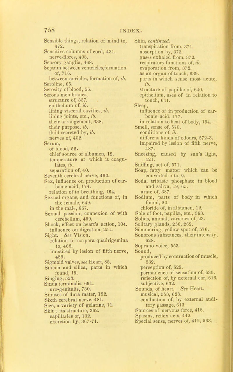 Sensible things, relation of mind to, 472. Sensitive columns of cord, 431. nerve-fibres, 408. Sensory ganylia, 468. Septum between ventricles,formation of, 716. between aurieles, formation of, ib. Seroline, 65. Serosity of blood, 56. Serous membranes, structure of, 337. epithelium of, ib, lining visceral cavities, ib. lining joints, etc., ib. their arrangement, 338. their purpose, ib. fluid secreted by, ib. nerves of, 402. Serum, of blood, 55. chief source of albumen, 12. temperature at which it coagu- lates, ib. separation of, 40. Seventh cerebral nerve, 490. Sex, influence on production of car- bonic acid, 174. relation of to breathing, 164. Sexual organs, and functions of, in the female, 649. in the male, 667. Sexual passion, connexion of with cerebellum, 459. Shock, effect on heart's action, 104. influence on digestion, 251. Sight. See Vision, relation of corpora quadrigemina to, 465. impaired by lesion of filth nerve, 489. Sigmoid valves, sec Heart, 88. Silicon and silica, parts in which found, 19. Singing, 553. Sinus terminalis, 691. uro-genitalis, 730. Sinuses of dura mater, 152. Sixth cerebral nerve, 481. Size, a variety of gelatine, 11. Skin; its stru(!ture, 362. capillaiies of, 132. excretion by, 367-71. Skin, continued. transpiration from, 371. absorption by, 373. gases exhaled from, 372. respiratory functions of, ib. evaporation from, 372. as an organ of touch, 639. parts in which sense most acute, ib. structure of papillae of, 640. epithelium, uses of in relation to touch, 641. Sleep, influence of in production of car- bonic acid, 177. in relation to heat of body, 194. Smell, sense of, 570. conditions of, ib. different kinds of odours, 572-3. impaired by lesion of fifth nerve, 487. Sneezing, caused by sun's light, . 421. Snifiing, act of, 571. Soap, fatty matter which can be converted into, 9. Soda, tribasic phosphate in blood and saliva, 19, 65. urate of, 387. Sodium, parts of body in which found, 20. chloride of, in albumen, 12. Sole of foot, papillce, etc., 363. Solids, animal, varieties of, 23. Solitary glands, 256, 262. Sommering, yellow spot of, 576. Sonorous substances, their intensity, 628. Soprano voice, 553. Sound, produced by contraction of muscle, 532. perception of, 629. permanence of sensation of, 630. reflection of, by external ear, 616. subjective, 632. Sounds, of heart. See Heart. musical, 553, 628. conduction of, by external audi- tory passage, 613. Sources of nervous force, 418. Spasms, reflex acts, 442. Special sense, nerves of, 412, 563.