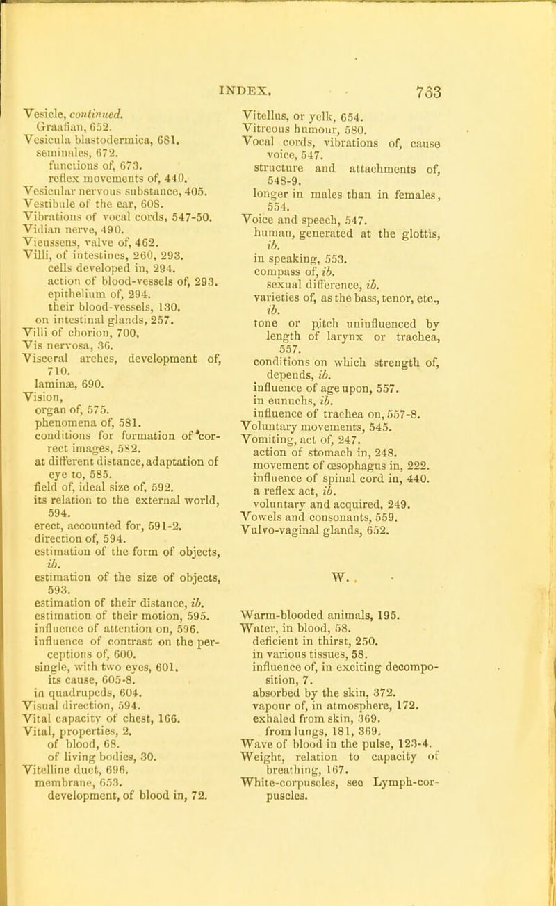 Vesicle, continued. Graafian, 652. Vesiculii blastodermica, 681. semiiiales, 672. fiinciions of, 673. reficK movements of, 440. Vesicular nervous substance, 405. Vestibule of the ear, 608. Vibrations of vocal cords, 547-50. Vidian nerve, 490. Vieussens, valve of, 462. Villi, of intestines, 260, 293. cells developed in, 294. action of blood-vessels of, 293. epithelium of, 294. their blood-vessels, 130. on intestinal glands, 257, Villi of chorion, 700, Vis nervosa, 36. Visceral arches, development of, 710. laminte, 690. Vision, organ of, 575. phenomena of, 581. conditions for formation of*cor- rect images, 582. at different distance, adaptation of eye to, 585. field of, ideal size of, 592. its relation to the external world, 594. erect, accounted for, 591-2. direction of, 594. estimation of the form of objects, ib. estimation of the size of objects, 593. estimation of their distance, ib. estimation of their motion, 595. influence of attention on, 596. influence of contrast on the per- ceptions of, 600. single, with two eyes, 601. its cause, 605-8. in quadrupeds, 604. Visual direction, 594. Vital capacity of chest, 166. Vital, properties, 2. of blood, 68. of living bodies, 30. Vitelline duct, 606. membrane, 653. development, of blood in, 72. Vitellus, or ycIk, 654. Vitreous humour, 580. Vocal cords, vibrations of, cause voice, 547. structure and attachments of, 548-9. longer in males than in females, 554. Voice and speech, 547. human, generated at the glottis^ ib. in speaking, 553. compass of, ib. sexual difference, ib. varieties of, as the bass, tenor, etc., ib. tone or pjtch uninfluenced by length of larynx or trachea, 557. conditions on which strength of, depends, ib. influence of age upon, 557. in eunuchs, ib. influence of trachea on, 557-8. Voluntary movements, 545. Vomiting, act of, 247. action of stomach in, 248. movement of cesophagus in, 222. influence of spinal cord in, 440, a reflex act, ib. voluntary and acquired, 249. Vowels and consonants, 559. Vulvo-vaginal glands, 652. W. Warm-blooded animals, 195. Water, in blood, 58. deficient in thirst, 250. in various tissues, 58. influence of, in exciting decompo- sition, 7. absorbed by the skin, 372. vapour of, in atmosphere, 172. exhaled from skin, 369. from lungs, 181, 369, Wave of blood in the pulse, 123-4. Weight, relation to capacity of breathing, 167. White-corpuscles, see Lymph-cor- puscles.