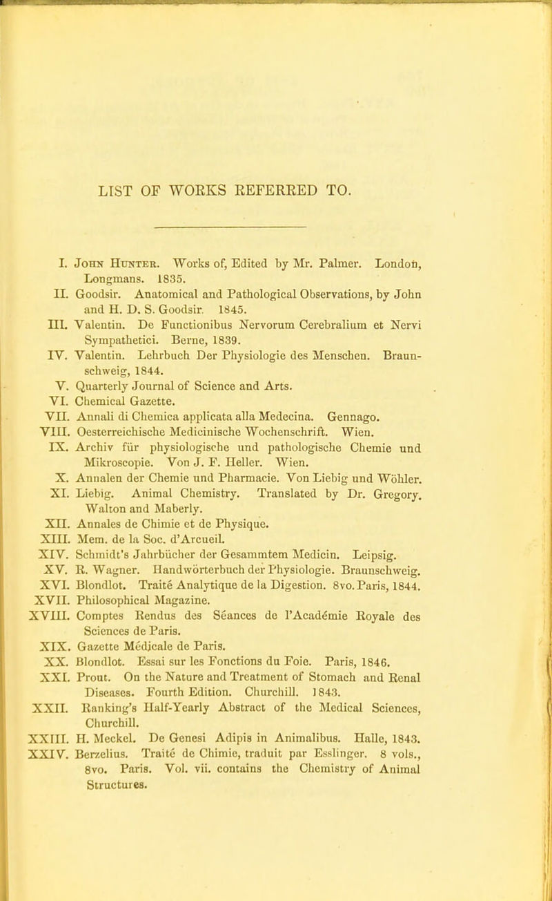 LIST OF WORKS EEFERRED TO. I. John Hunter. Works of, Edited by Mr. Palmer. Londoti, Longmans. 1835. II. Goodsir. Anatomical and Pathological Observations, by John and H. D. S. Goodsir. 1845. III. Valentin. Do Functionibus Nervorum Cerebralium et Nervi Sympathetici. Berne, 1839. IV. Valentin. Lehrbuch Der Physiologic des Menschen. Braun- schweig, 1844. V. Quarterly Journal of Science and Arts. VI. Chemical Gazette. VII. Annali di Chemica applicata alia Medecina. Gennago. VIII. Oesterreichische Medicinische Wochenschrift. Wien. IX. Archiv fiir physiologische und pathologische Chemie und Milcroscopie. Von J. F. Heller. Wien. X. Annalen der Chemie und Pharmacie. Von Liebig und Wohler. XI. Liebig. Animal Chemistry. Translated by Dr. Gregory. Walton and Maberly. Xn. Annales de Chimie et de Physique. XUI. Mem. de la Soc. d'Arcueil. XIV. Schmidt's Jahrbucher der Gesammtem Medicin. Leipsig. XV. R. Wagner. Handworterbuch der Physiologic. Braunschweig. XVI. Blondlot. Traite Analytique de la Digestion. Svo. Paris, 1844. XVII. Philosophical Magazine. XVin. Comptes Rendus des Seances de I'Acad^mie Eoyale des Sciences de Paris. XIX. Gazette Medjcale de Paris. XX. Blondlot. Essai sur les Fonctions du Foie. Paris, 1846. XXI. Prout. On the Nature and Treatment of Stomach and Renal Diseases. Fourth Edition. Churchill. 1843. XXII. Ranking's Half-Yearly Abstract of the Medical Sciences, Churchill. XXIII. H. Meckel. Do Genesi Adipis in Animalibus. Halle, 1843. XXIV. Ber/.elius. Traite de Chimie, traduit par Esslinger. 8 vols., Svo. Paris. Vol. vli. contains the Chemistry of Animal Structures.