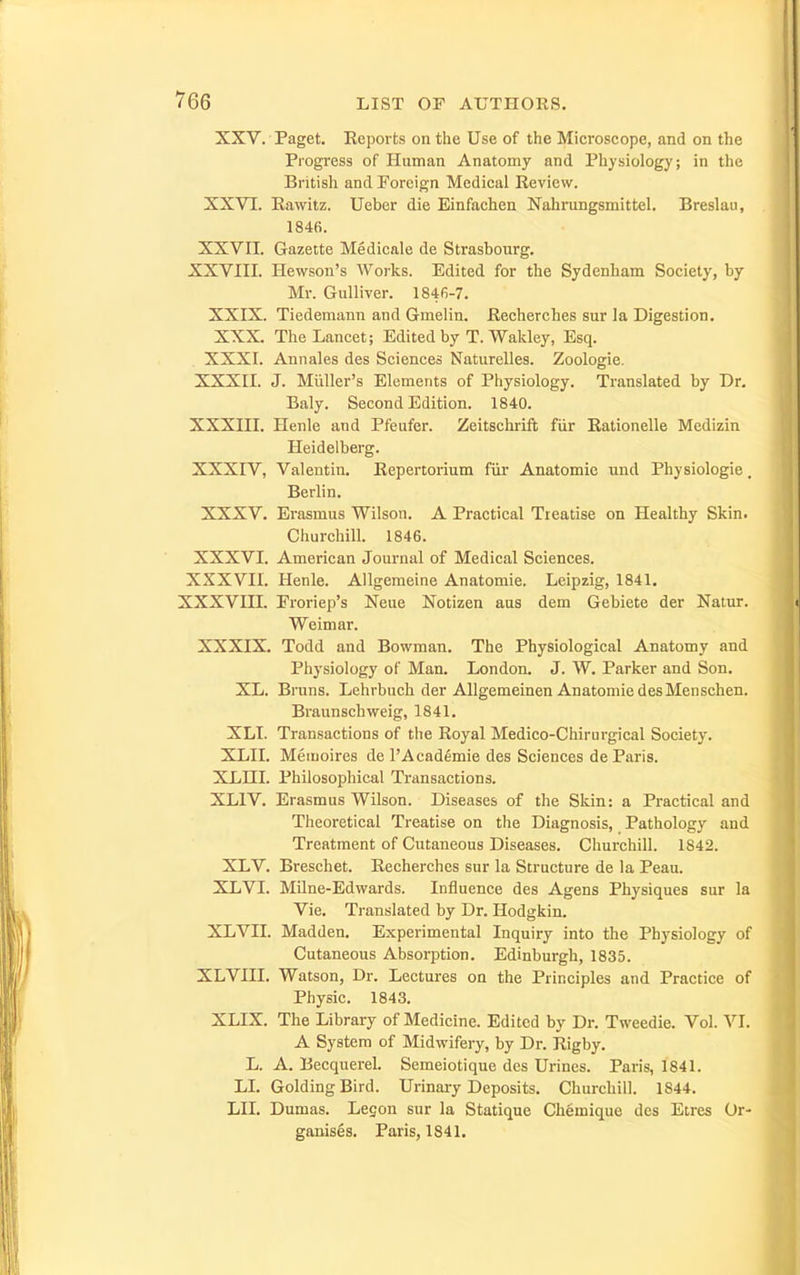XXV. Paget. Reports on the Use of the Microscope, and on the Progress of Human Anatomy and Physiology; in the British and Foreign Medical Review. XXVI. Rawitz. Ueber die Einfachen Nahrungsmittel. Breslau, 1846. XXVII. Gazette Medicale de Strasbourg. XXVIII. Ilewson's Woi'ks. Edited for the Sydenham Society, by Mr. Gulliver. 1846-7. XXIX. Tiedemann and Gmelin. Recherches sur la Digestion. XXX. The Lancet; Edited by T. Waldey, Esq. XXXL Annales des Sciences Naturelles. Zoologie. XXXn. J. Miiller's Elements of Physiology. Translated by Dr. Baly. Second Edition. 1840. XXXIII. Henle and Pfeufer. Zeitschrift fiir Rationelle Medizin Heidelberg. XXXIV, Valentin. Repertorium fiir Anatomic und Physiologic. Berlin. XXXV. Erasmus Wilson. A Practical Treatise on Healthy Skin. Churchill. 1846. XXXVI. American Journal of Medical Sciences. XXXVIl. Henle. Allgemeine Anatomic. Leipzig, 1841. XXXVin. Froriep's Neue Notizen aus dem Gebiete der Natur. Weimar. XXXIX. Todd and Bowman. The Physiological Anatomy and Physiology of Man. London. J. W, Parker and Son. XL. Bruns. Lehrbuch der Allgemeinen Anatomic desMenschen. Braunschweig, 1841. XLT. Transactions of the Royal Medico-Chirurgical Society. XLII. Meinoires de I'Academie des Sciences de Paris. XLHI. Philosophical Transactions. XLIV. Erasmus Wilson. Diseases of the Skin: a Practical and Theoretical Treatise on the Diagnosis, Pathology and Treatment of Cutaneous Diseases. Churchill. 1842. XLV. Breschet. Recherches sur la Structure de la Peau. XLVI. Milne-Edwards. Influence des Agens Physiques sur la Vie. Translated by Dr. Hodgkin. XLVII. Madden, Experimental Inquiry into the Physiology of Cutaneous Absorption. Edinburgh, 1835. XLVni. Watson, Dr. Lectures on the Principles and Practice of Physic. 1843. XLIX. The Library of Medicine. Edited by Dr. Tweedie. Vol. VI. A System of Midwifery, by Dr. Rigby. L. A. Becquerel. Semeiotique des Urines. Paris, 1841. LI. Golding Bird. Urinary Deposits. Churchill. 1844. LII. Dumas. Legon sur la Statique Chemique des Etres Or- ganises. Paris, 1841.