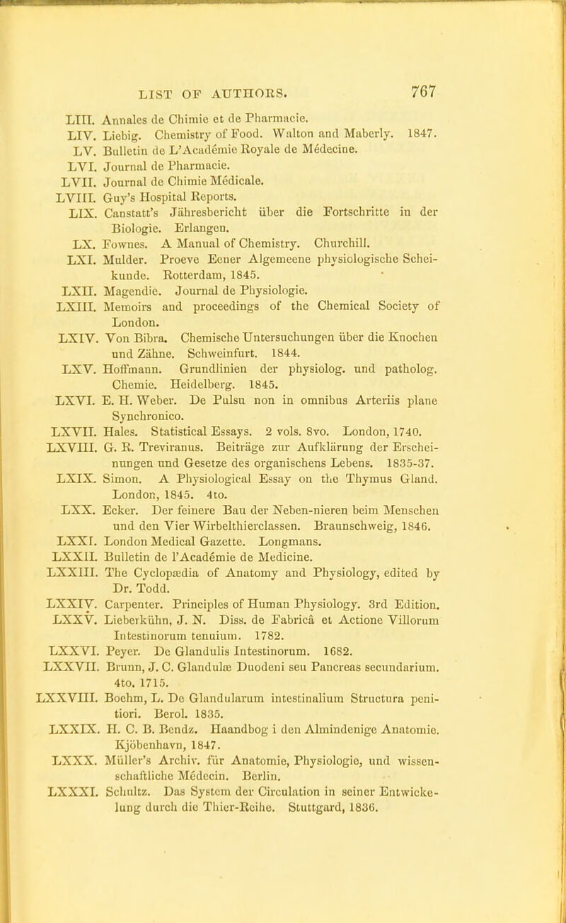 LIII. Annales de Chiniie et de Pharmacie. LIV. Liebig. Chemistry of Food. Walton and Maberly. 1847. LV. Bulletin de L'Acudemic Royale dc Medecine. LVI. Journal de Pharmacie. LVII. Journal de Chimie Medicale. LVIII. Guy's Hospital Reports. LIX. Canstatt's Jiihresbericlit iiber die Fortschritte in der Biologic. Erlangen. LX. Fownes. A Manual of Chemistry. Churchill. LXI. Mulder. Proeve Eener Algemeene physiologische Schei- kunde. Rotterdam, 1845. LXn. Magendie. Journal de Physiologic. LXIII. Memoirs and proceedings of the Chemical Society of London, LXIV. Von Bibra. Chemische TJntersuchungen iiber die Knochen und Ziihne. Schweinfurt. 1844. LXV. Hoffmann. Grundlinien der physiolog. und patholog. Chemie. Heidelberg. 1845. LXVI. E. H. Weber. De Pulsu non in omnibus Arteriis plane Synchronico. LXVIL Hales. Statistical Essays. 2 vols. 8vo. London, 1740. LXVni. G. R. Treviranus. Beitriige zur Aufklarung der Erschei- nungen und Gesetze des organischens Lebens. 1835-37. LXIX, Simon. A Physiological Essay on the Thymus Gland. London, 1845. 4to. LXX. Ecker. Der feinere Bau der Neben-nieren beim Menschen und den Vier Wirbelthierclassen. Braunschweig, 1846. LXXr. London Medical Gazette. Longmans. LXXIL Bulletin de 1'Academic de Medicine. LXXni. The Cyclopa;dia of Anatomy and Physiology, edited by Dr. Todd. LXXIV. Carpenter. Principles of Human Physiology. 3rd Edition. LXXV. Lieberkiihn, J. N. Diss, de Fabrica et Actione Villorum Intestinorum tenuium. 1782. LXXVL Peyer. De Glandulis Intestinorum. 1682. LXXVII. Brunn, J. C. Glanduloe Duodeni sou Pancreas secundarium. 4to. 1715. LXXVIII. Boehm, L. De Glandularum intestinalium Structura peni- tiori. Berol. 1835. LXXLX. H. C. B. Bcndz. Haandbog i den Almindcnige Anatomic. Kjobenhavn, 1847. LXXX. Miiller's Archiv. fur Anatomie, Physiologic, und wissen- schaftlichc Medecin. Berlin. LXXXL Schultz. Das System der Circulation in seiner Entwicke- lung durch die Thier-Reihe. Stuttgard, 1836.