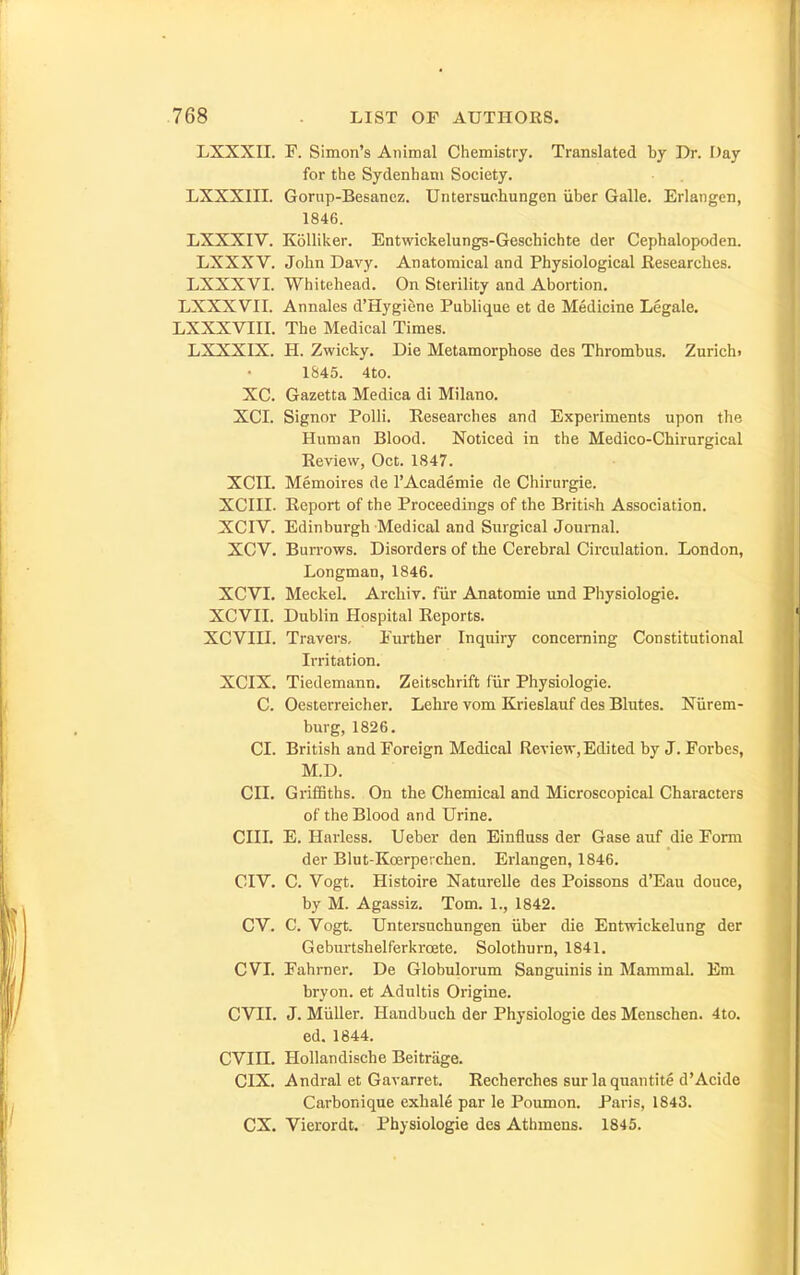 LXXXn. F. Simon's Animal Chemistry. Translated by Dr. Day for the Sydenham Society. LXXXIII. Gorup-Besanez. Untersuchungen iiber Galle. Erlangcn, 1846. LXXXIV. Kolliker. Entwickelungs-Geschichte der Cephalopoden. LXXXV. John Davy. Anatomical and Physiological Kesearches. LXXXVI. Whitehead. On Sterility and Abortion. LXXXVII. Annales d'Hygiene Publique et de Medicine Legale. LXXXVIIL The Medical Times. LXXXIX. H. Zwicky. Die Metamorphose des Thrombus. Zurich. 1845. 4to. XC. Gazetta Medica di Milano. XCL Signor Polli. Researches and Experiments upon the Human Blood. Noticed in the Medico-Chirurgical Review, Oct. 1847. XCIL Memoires de I'Academie de Chirurgie. XCIII. Report of the Proceedings of the British Association. XGIV. Edinburgh Medical and Surgical Journal. XGV. Burrows. Disorders of the Cerebral Circulation. London, Longman, 1846. XCVI. Meckel, Archiv. fiir Anatomic und Physiologic. XCVII. Dublin Hospital Reports. XCVIU. Travers, Further Inquiry concerning Constitutional Irritation. XCIX. Tiedemann. Zeitschrift fur Physiologic. C. Oesterreicher. Lehre vom Krieslauf des Blutes. Niirem- burg, 1826. CI. British and Foreign Medical Review, Edited by J. Forbes, M.D. CII. GrifiSths. On the Chemical and Microscopical Characters of the Blood and Urine. CIII. E. Harless. Ueber den Einfluss der Gase aiif die Form der Blut-Koerperchen. Erlangcn, 1846. CIV. C. Vogt. Histoire Naturelle des Poissons d'Eau douce, by M. Agassiz. Tom. 1., 1842. CV. C. Vogt. Untersuchungen iiber die Entwickelung der Geburtshelferkrcete. Solothurn, 1841. CVI. Fahrner. De Globulorum Sanguinis in Mammal. Em bryon. et Adultis Origine. CVII. J. Miiller. Handbuch der Physiologic des Menschen. 4to. ed. 1844. CVin. Hollandische Beitrage. CIX. Andral et Gavarret. Recherches sur la quantite d'Acide Carbonique exbal6 par le Poumon. Paris, 1843. ex. Vierordt. Physiologic des Athmens. 1845.