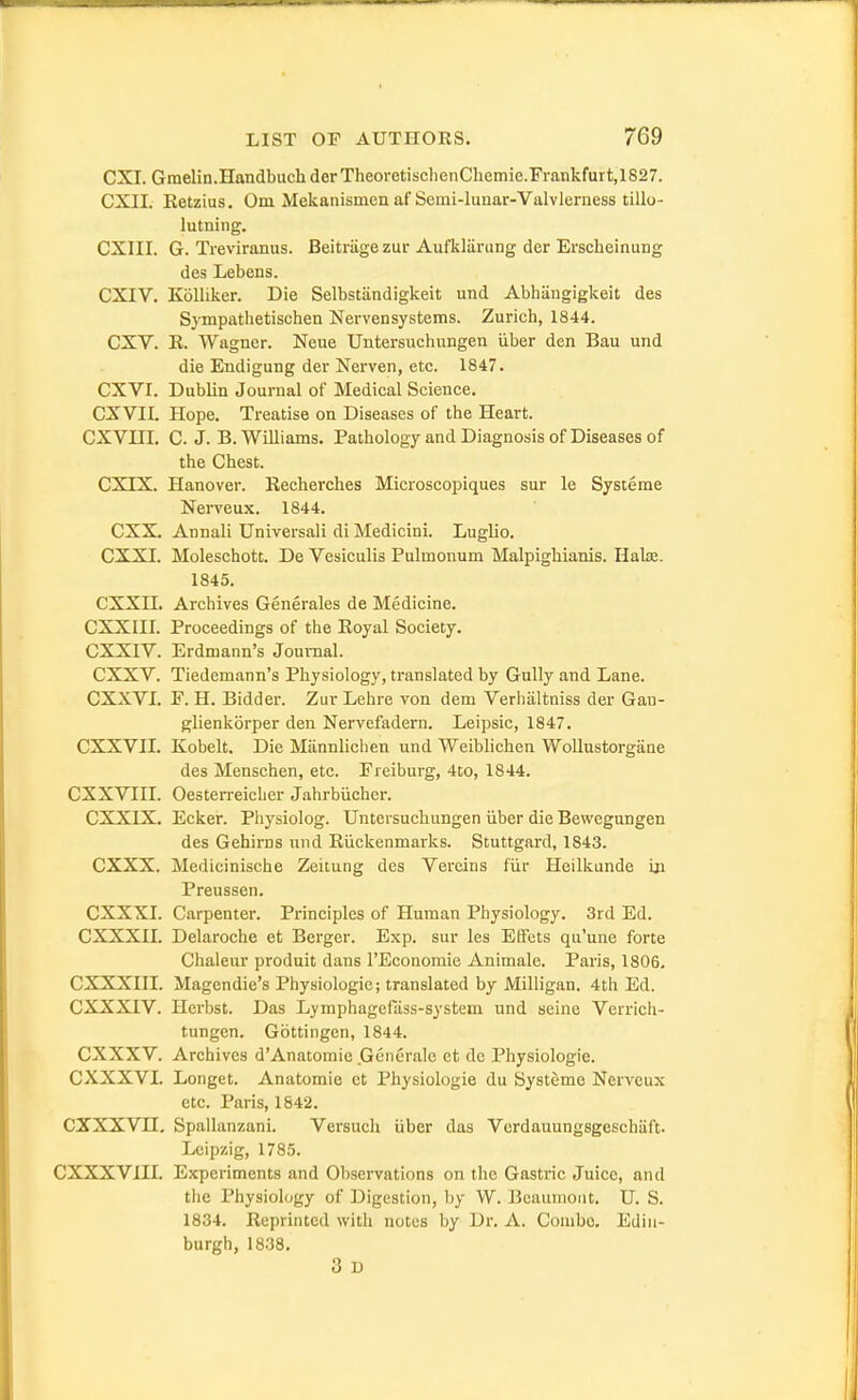 CXI. Gmelin.Handbuch derTheoretischenChemie.rrankfurt,1827. CXII. Eetzius. Cm Mekanismen af Semi-lunar-Valvlerness tillo- lutning, CXIII. G. Treviranus. Beitriige zur Aufkliirung der Erscheinung des Lebens. CXIV. KoUiker. Die Selbstandigkeit und Abhangigkeit des Sympathetischen Nervensystems. Zurich, 1844. CXV. K. Wagner. Neue Untersuchungen iiber den Ban und die Endigung der Nerven, etc. 1847. CXVI. Dublin Journal of Medical Science. GXVII. Hope. Treatise on Diseases of the Heart. CXVni. C. J. B. Williams. Pathology and Diagnosis of Diseases of the Chest. CXIX. Hanover. Recherches Microscopiques sur le Systeme Nerveux. 1844. CXX. Annali Universali di Medicini. Luglio. CXXI. Moleschott. De Vesiculis Pulmonum Malpighianis. Halse. 1845. CXXn. Archives Generates de Medicine. CXXIII. Proceedings of the Royal Society. CXXIV. Erdmann's Journal. CXXV. Tiedemann's Physiology, translated by Gully and Lane. CXXVL F. H. Bidder. Zur Lehre von dem Verhiiltniss der Gan- glienkorper den Nervefadern. Leipsic, 1847. CXXVII. Kobelt. Die Mannlichen und Weiblichen WoUustorgaae des Menschen, etc. Eieiburg, 4to, 1844. CXXVIII. Oesterreicher Jahrbiicher. CXXIX. Ecker. Physiolog. Untersuchungen iiber die Bewegungen des Gehirns und Riickenmarks. Stuttgard, 1843. CXXX. Medicinische Zeiiung des Vereins fiir Heilkunde in Preussen. CXXXL Carpenter. Principles of Human Physiology. 3rd Ed. CXXXIL Delaroche et Berger. Exp. sur les EfFets qu'une forte Chaleur produit dans I'Economie Animale. Paris, 1806. CXXXni. Magendie's Physiologic; translated by Milligan. 4th Ed. CXXXIV. Herbst. Das Lymphagefiiss-system und seine Verrich- tungcn. Gottingen, 1844. CXXXV. Archives d'Anatomie Gcnerale et de Physiologie. CXXXVI. Longet. Anatomie ct Physiologie du Systeme Nerveux etc. Paris, 1842. CXXXVn, Spallanzani. Versuch iiber das Verdauungsgeschaft- Leipzig, 178.5. CXXXVIU. Experiments and Observations on the Gastric Juice, and tiie Physiology of Digestion, by W. Beaumont. U. S. 1834. Reprinted witli notes by Dr. A. Combe. Edin- burgh, 1838. 3 D