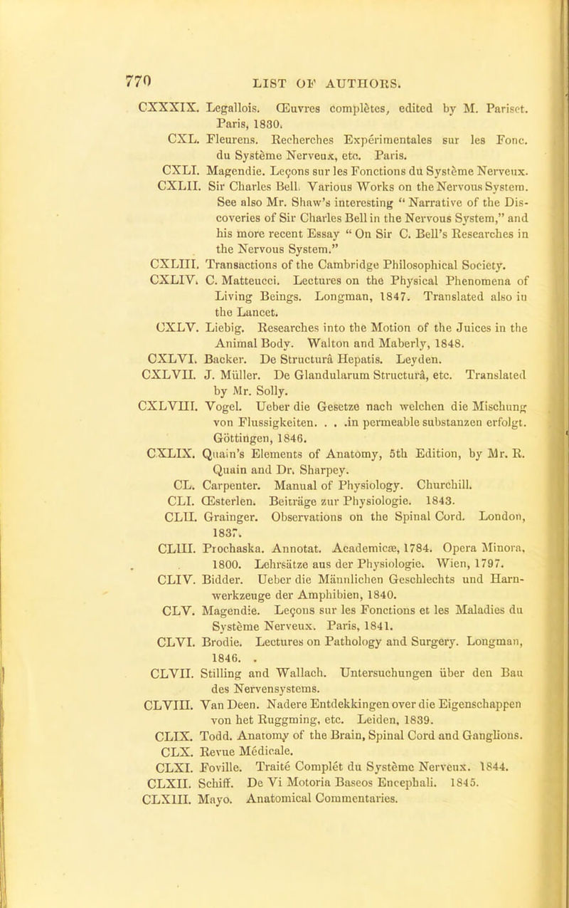 CXXXIX, Legallois. CEuvres completes, edited by M. Parispt. Paris, 1830. CXL. Fleurens. Recherches Expertmentales sur les Pone. du Systeme Nerveux, etc. Paris. CXLI. Magendie. Le9ons sur les Fonctions du Systeme Nerveux. CXLII. Sir Charles Bell. Various Works on the Nervous System. See also Mr. Shaw's interesting  Narrative of the Dis- coveries of Sir Charles Bell in the Nervous System, and his more recent Essay  On Sir C. Bell's Researches in the Nervous System. CXLIII. Transactions of the Cambridge Philosophical Society. CXLIV. C. Matteucci. Lectures on the Physical Phenomena of Living Beings. Longman, 1847. Translated also iu the Lancet. CXLV. Liebig. Researches into the Motion of the Juices in the Animal Body. Walton and Maberly, 1848. CXL VI. Backer. De Structura Hepatis. Ley den. CXLVII. J. Miiller. De Glandularum Structure, etc. Translated by Mr. Solly. CXLVm. Vogel. TJeber die Gesetze nach welchen die Mischung von Flussigkeiten. . . .in permeable substanzen erfolgt. Gottingen, 1846, CXLIX. Quain's Elements of Anatomy, 5th Edition, by Mr. R. Quain and Dr. Sharpey. CL. Carpenter. Manual of Physiology. Churchill. CLL CEsterlen. Beitrage zur Physiologic. 1843. cm. Grainger. Observations on the Spinal Cord. London, 1837. CLIII. Prochaska. Annotat. AcademicEe, 1784. Opera Jlinora, 1800. Lehrsiitze aus der Physiologic. Wien, 1797. CLIV. Bidder. Ueber die Mannlichen Geschlechts und Harn- werkzeuge der Amphibien, 1840. CLV. Magendie. Le5ons sur les Fonctions et les Maladies du Systeme Nerveux. Paris, 1841. CLVI. Brodie. Lectures on Pathology and Surgery. Longman, 1846. . CLVII. Stilling and Wallach. Untersuchungen iiber den Ban des Nervensystems. CLVin. VanDeen. Nadere Entdekkingen over die Eigenschappen von het Ruggming, etc. Leiden, 1839. CLIX. Todd. Anatomy of the Brain, Spinal Cord and Ganglions. CLX. Revue Medicale, CLXL Foville. Traite Complet du Systeme Nerveu.^. 1844. CLXII. Schiff. De Vi Motoria Baseos Encepbali. 1845. CLXIII. Mayo. Anatomical Commentaries.