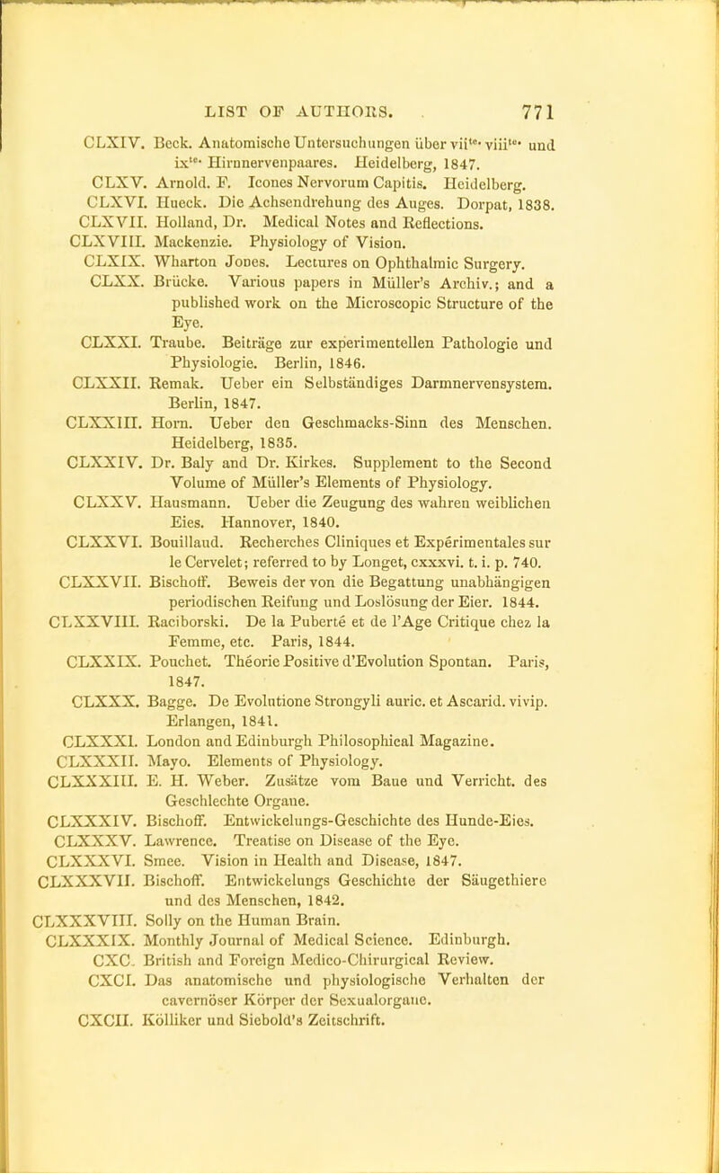 CLXIV. Beck. AnatoraischeUntersuchungen iibervii''viii und ix' Hirnnervenpaares. Heidelberg, 1847. CLXV. Arnold. F. Icoues Nervorum Capitis. Heidelberg. CLXVI. Hueck. Die Achsendrehung des Auges. Dorpat, 1838. CLXVII. Holland, Dr. Medical Notes and Keflections. CLXVIIL Mackenzie. Physiology of Vision. CLXIX. Wharton Jones. Lectures on Ophthalmic Surgery. CLXX. Briicke. Various papers in Miiller's Archiv.; and a published work on the Microscopic Structure of the Eye. CLXXI. Traube. Beitriige zur experimentellen Pathologie und Physiologic. Berlin, 1846. CLXXII. Remak. Ueber ein Selbstiindiges Darmnervensystem. Berlin, 1847. CLXXni. Hom. Ueber den Geschmacks-Sinn des Menschen. Heidelberg, 1835. CLXXIV. Dr. Baly and Dr. Kirkes. Supplement to the Second Volume of Miiller's Elements of Physiology. CLXXV. Hausmann. Ueber die Zeugung des wahren weiblicheii Eies. Hannover, 1840. CLXXVI. Bouillaud. Recherches Cliniques et Experimentales sur le Cervelet; referred to by Longet, cxxxvi. t. i. p. 740. CLXXVII. Bischoff. Beweis der von die Begattung unabhangigen periodischen Reifung und Losliisung der Eier. 1844. CLXXVHL Raciborski. De la Pubcrte et de I'Age Critique chez la Pemme, etc. Paris, 1844. CLXXIX. Pouchet. Theorie Positive d'Evolution Spontan. Paris, 1847. CLXXX. Bagge, De Evolntione Strongyli auric, et Ascarid. vivip. Erlangen, 1841. CLXXXl. London and Edinburgh Philosophical Magazine. CLXXXn. Mayo. Elements of Physiology. CLXXXIU. E. H. Weber. Zusatze vom Baue und Verricht. des Geschlechte Orgaue. CLXXXIV. BischoflF. Entwickelungs-Geschichte des Hunde-Eies. CLXXXV. Lawrence. Treatise on Disease of the Eye. CLXXXVI. Smee. Vision in Health and Disease, 1847. CLXXXVH. Bischoff. Entwickelungs Geschichte der Siiugethiere und des Menschen, 1842. CLXXXVIII. Solly on the Human Brain. CLXXXIX. Monthly Journal of Medical Science. Edinburgh. CXC. British and Foreign Medico-Chirurgical Review. CXCI. Das anatomische und physiologische Verhalten der cavcrnoser Korpcr der Sexualorgaue. CXCII. Kolliker und Siebold's Zeitschrift.