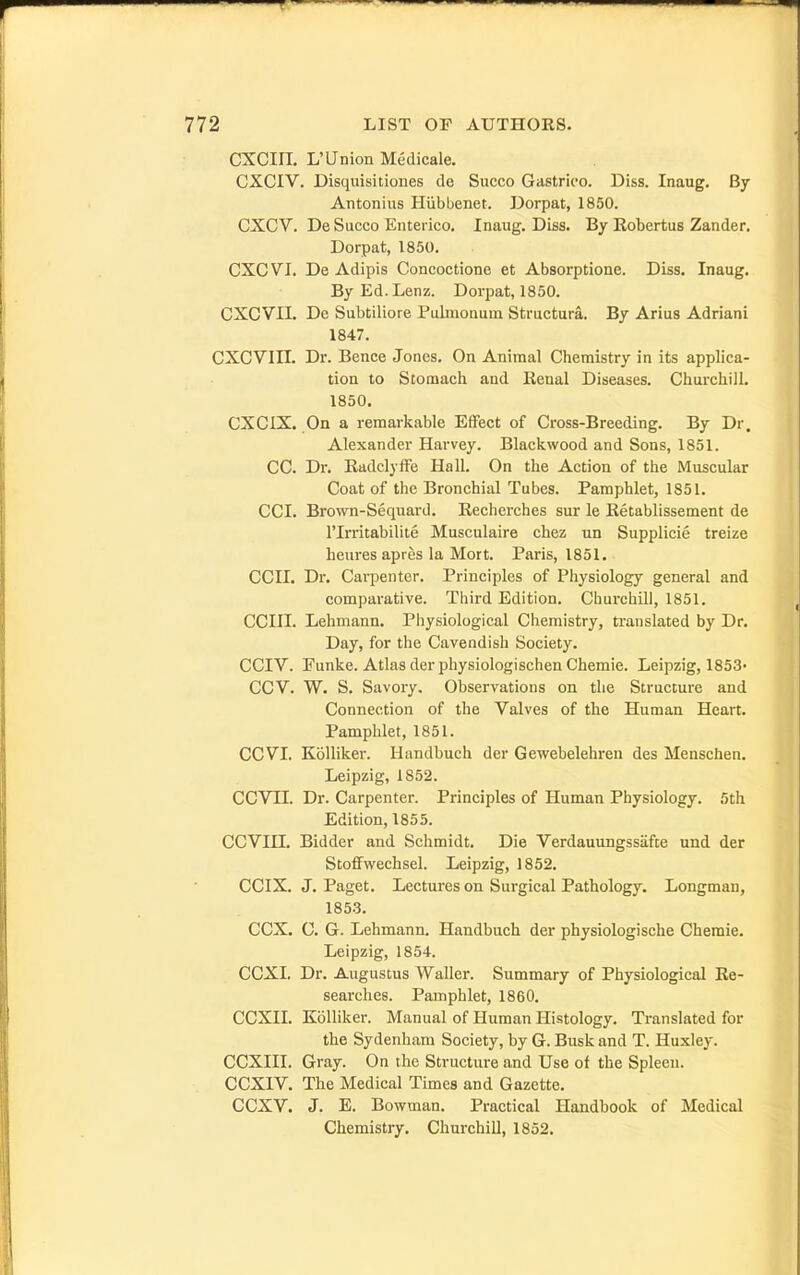 CXCIIL L'Union Medicale. CXCIV. Disquisitiones de Succo GaBtrico. Diss. Inaug. By Antonius Hiibbenet. Dorpat, 1850. CXCV. De Succo Enterico, Inaug. Diss. By Kobertus Zander. Dorpat, 1850. CXCVI. De Adipis Concoctione et Absorptione. Diss. Inaug. ByEd.Lenz. Dorpat, 1850. CXCVII. De Subtiliore Pubnonuin Structura. By Arius Adriani 1847. CXCVIII. Dr. Bence Jones. On Animal Chemistry in its applica- tion to Stomach and Eenal Diseases. Churchill. 1850. CXCIX. On a remarkable Effect of Cross-Breeding. By Dr. Alexander Harvey. Blackwood and Sons, 1851. CC. Dr. Kadclyffe Hall. On the Action of the Muscular Coat of the Bronchial Tubes. Pamphlet, 1851. CCI. Brown-Sequard. Kecherches sur le Retablissement de rirritabilite Musculaire chez un Supplicie treize heures apres la Mort. Paris, 1851. ecu. Dr. Carpenter. Principles of Physiology general and comparative. Third Edition. Churchill, 1851. CCIII. Lehmann. Physiological Chemistry, translated by Dr. Day, for the Cavendish Society. CCIV. Funke. Atlas der pliysiologischen Chemie. Leipzig, 1853> CCV. W. S. Savory. Observations on the Structure and Connection of the Valves of the Human Heart. Pamphlet, 1851. CCVI. Kolliker. Handbuch der Gewebelehren des Menschen. Leipzig, 1852. CCVII. Dr. Carpenter. Principles of Human Physiology. 5th Edition, 1855. CCVin. Bidder and Schmidt. Die Verdauungssiifte and der StofFwechsel. Leipzig, 1852. CCIX. J. Paget. Lectures on Surgical Pathology. Longman, 1853. CCX. G. G. Lehmann. Handbuch der physiologische Chemie. Leipzig, 1854. CCXI. Dr. Augustus Waller. Summary of Physiological Re- searches. Pamphlet, 1860. CCXII. Kolliker. Manual of Human Histology. Translated for the Sydenham Society, by G. Busk and T. Huxley. CCXIII. Gray. On the Structure and Use of the Spleen. CCXIV. The Medical Times and Gazette. CCXV. J. E. Bowman. Practical Handbook of Medical Chemistry. Churchill, 1852.