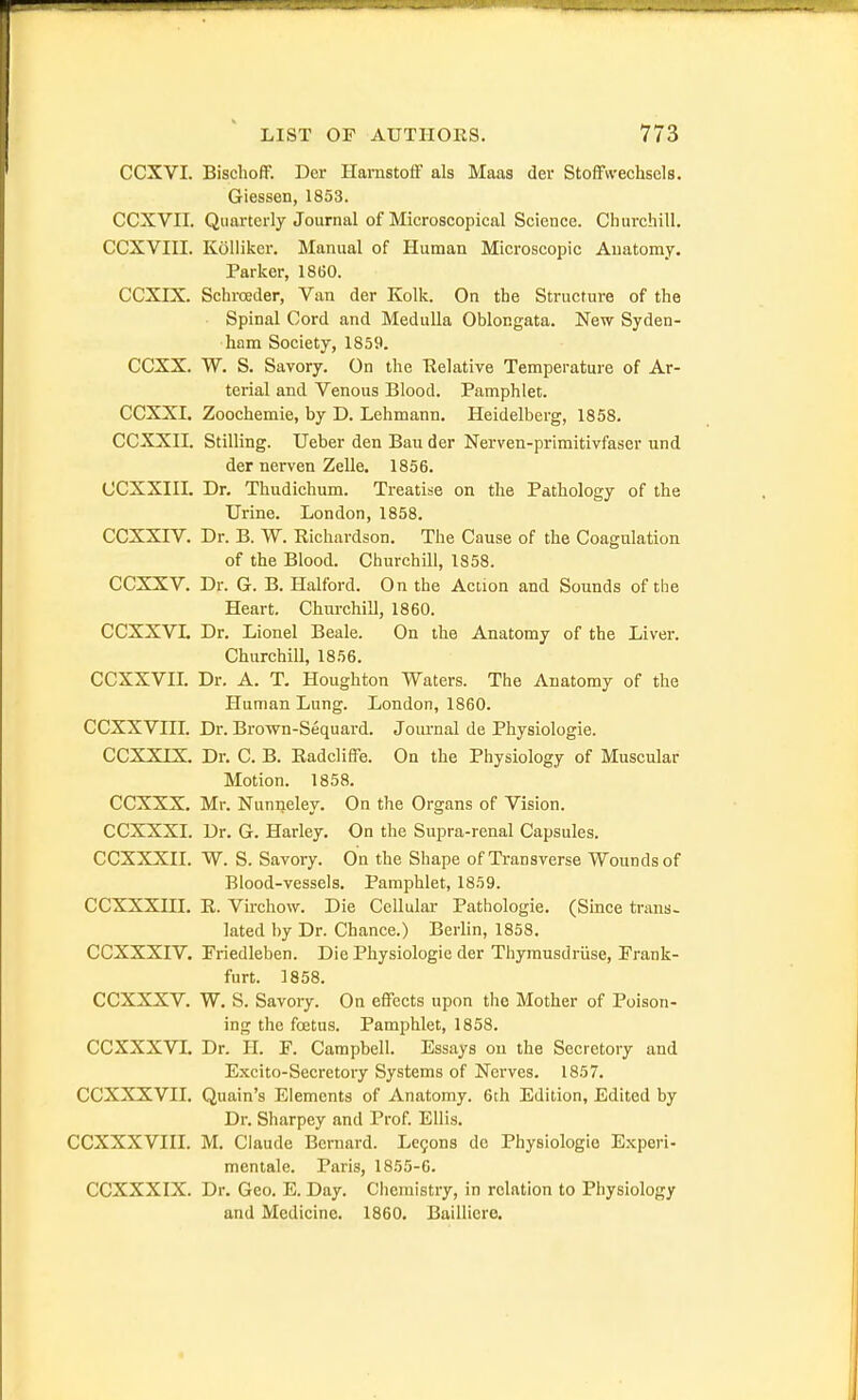 CCXVI. Bisclioir. Der Hamstofif als Maas der Stoffwechsels. Giessen, 1853. CCXVII. Quarterly Journal of Microscopical Science. Churchill. CCXVIII. Kolliker. Manual of Human Microscopic Anatomy. Parker, 1860. CCXIX. Schroeder, Van der Kolk. On the Structure of the Spinal Cord and Medulla Oblongata. New Syden- ham Society, 1859. CCXX. W. S. Savory. On the Relative Temperature of Ar- terial and Venous Blood. Pamphlet. CCXXI. Zoochemie, by D. Lehmann. Heidelberg, 1858. CCXXIL Stilling. Ueber den Bau der Nerven-primitivfaser und der nerven Zelle. 1856. CCXXin. Dr. Thudichum. Treatise on the Pathology of the Urine. London, 1858. CCXXIV. Dr. B. W. Richardson. The Cause of the Coagulation of the Blood. Churchill, 1858. CCXXV. Dr. G. B. Halford. On the Action and Sounds of the Heart. Churchill, 1860. CCXXVL Dr. Lionel Beale. On the Anatomy of the Liver. Churchill, 1856. CCXXVIL Dr. A. T. Houghton Waters. The Anatomy of the Human Lung. London, 1860. CCXXVIIL Dr. Brown-Sequard. Jom-nal de Pliysiologie. CCXXIX. Dr. C. B. Radcliffe. On the Physiology of Muscular Motion. 1858. CCXXX. Mr. Nunneley. On the Organs of Vision. CCXXXI. Dr. G. Harley. On the Supra-renal Capsules. CCXXXII. W. S. Savory. On the Shape of Transverse Wounds of Blood-vessels. Pamphlet, 1859. CCXXXni. R. Virchow. Die Cellular Pathologic. (Since trans. lated by Dr. Chance.) Berlin, 1858. CCXXXIV. Priedleben. Die Physiologic der Thymusdriise, Prank- furt. 1858. CCXXXV. W. S. Savory. On effects upon the Mother of Poison- ing the fcetus. Pamphlet, 1858. CCXXXVL Dr. H. F. Campbell. Essays on the Secretory and Excito-Secretory Systems of Nerves. 1857. CCXXXVII. Quain's Elements of Anatomy. 6th Edition, Edited by Dr. Sharpey and Prof Ellis. CCXXXVIIL M. Claude Bernard. Le9on8 de Physiologie E.xperi- mentale. Paris, 1855-6. CCXXXIX. Dr. Geo. E. Day. Chemistry, in relation to Physiology and Medicine. 1860. Bailliere.
