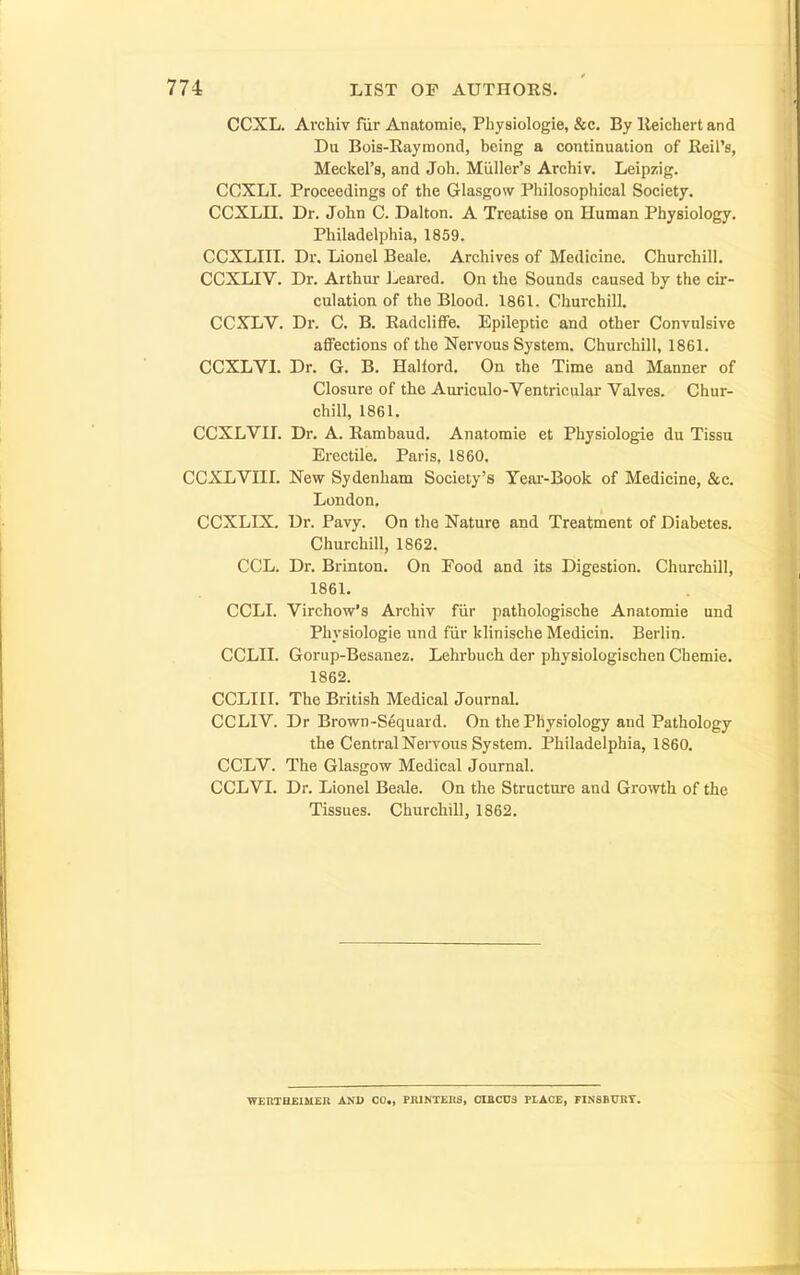 CCXL. Ai'chiv fur Anatomic, Physiologie, &c. By lleichert and Du Bois-Eayraond, being a continuation of Reil's, Meckel's, and Joh. Miiller's Archiv. Leipzig. CCXLI. Proceedings of the Glasgow Philosophical Society. CCXLII. Dr. John C. Dalton. A Treatise on Human Physiology. Philadelphia, 1859. CCXLIII. Dr. Lionel Beale. Archives of Medicine. Churchill. CCXLIV. Dr. Arthur J^eared. On the Sounds caused by the cir- culation of the Blood. 1861. Churchill. CCXLV. Dr. C. B. RadclifFe. Epileptic and other Convulsive affections of the Nervous System. Churchill, 1861. CCXLVL Dr. G. B. Hallord. On the Time and Manner of Closure of the Auriculo-Ventricular Valves. Chur- chill, 1861. CCXLVIL Dr. A. Rambaud. Anatomie et Physiologie du Tissu Erectile. Paris, 1860, CCXLVIII. New Sydenham Society's Year-Book of Medicine, &c. London. CCXLIX. Dr. Pavy. On the Nature and Treatment of Diabetes. Churchill, 1862. CCL. Dr. Brinton. On Eood and its Digestion. Churchill, 1861. CCLI. Virchow's Archiv fiir pathologische Anatomie und Physiologie und fiir klinische Medicin. Berlin. CCLII. Gorup-Besanez. Lehrbuch der physiologischen Chemie. 1862. CCLI 11. The British Medical Journal. CCLIV. Dr Brown-Sequard. On the Physiology and Pathology the Central Nervous System. Philadelphia, 1860. CCLV. The Glasgow Medical Journal. CCLVI. Dr. Lionel Beale. On the Structure and Growth of the Tissues. Churchill, 1862. WERTHEIMEn AND CO., PBJNTEllS, 0I2CU3 PIACE, FINSBURT.