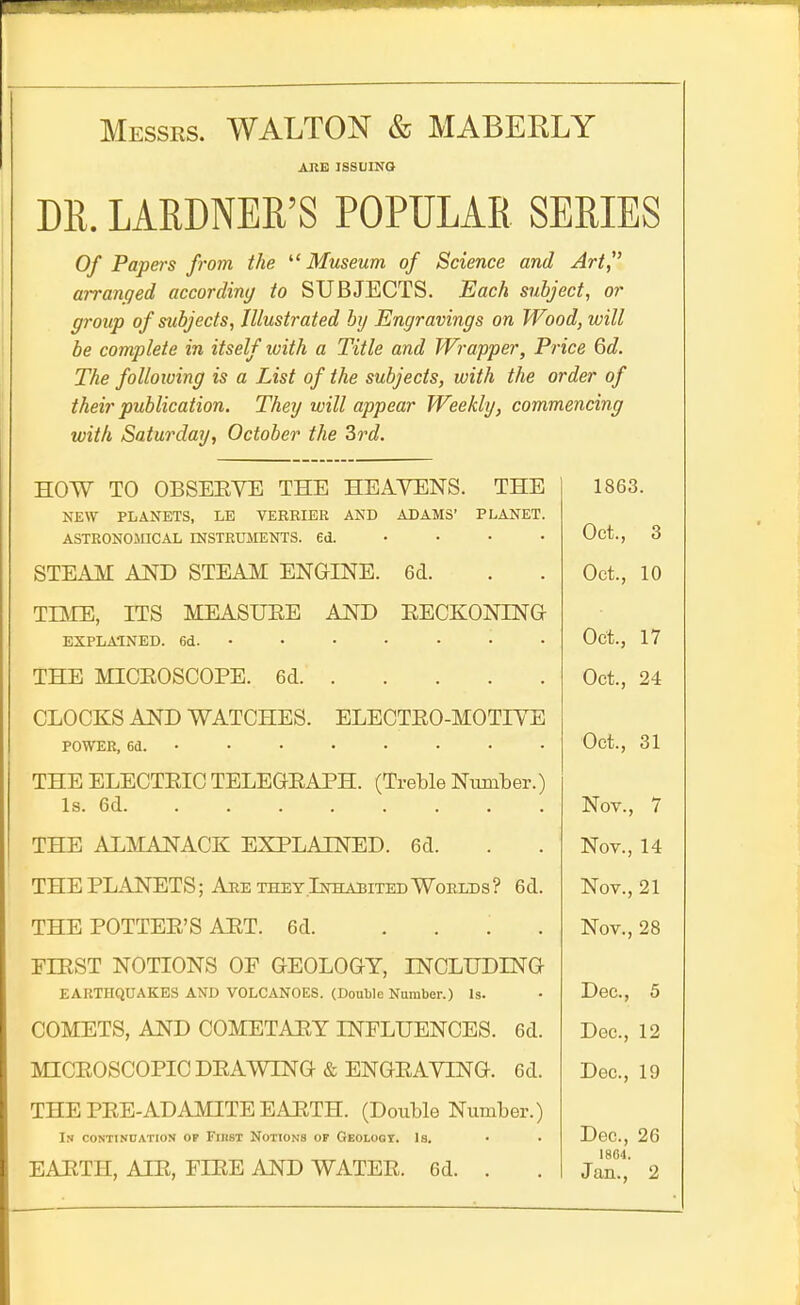 Messrs. WALTON & MABERLY ARE ISSUING DR. LARDNER'S POPULAR SERIES Of Papers from the ^'Museum of Science and Art, arranged accordimj to SUBJECTS. Each subject, or group of subjects, Illustrated by Engravings on Wood, will be complete in itself with a Title and Wrapper, Price 6d. The following is a List of the subjects, with the order of their publication. They will appear Weekly, commencing with Saturday, October the Srd. HOW TO OBSEEVE THE HEAVENS. THE NEW PLANETS, LE VERBIER AND ADAMS' PLANET ASTRONOJIICAL INSTRUMENTS, ed. • • • STEAM AND STEAM ENGINE. 6d. TIME, ITS MEASURE AND EECKONING EXPLAINED. 6d. • • • • • • THE MICEOSCOPE. 6d CLOCKS AND WATCHES. ELECTEO-MOTIYE POWER, 6d. •••••• • THE ELECTEIG TELEGEAPH. (Treble Number. Is. 6d THE ALMANACK EXPLAINED. 6d. THE PLANETS; Ahe they .Inhabited Woelds ? 6d THE POTTEE'S AET. 6d. FIRST NOTIONS OF GEOLOGY, INCLUDING EARTHQUAKES AND VOLCANOES. (Double Number.) Is. COMETS, AND COMETAEY INFLUENCES. 6d MICEOSCOPIC DEAWING & ENGEAYING. 6d THE PEE-AD AMITE EAETH. (Double Number.; In continoation op Fikst Notions of Geolooi. Is. EAETH, AIE, FIEE AND WATEE. 6d. . 1863. Oct., 3 Oct., 10 Oct., 17 Oct., 24 Oct., 31 Nov., 7 Nov., 14 Nov., 21 Nov., 28 Dec, 5 Dec, 12 Dec, 19 Dec,26 1864. Jan., 2