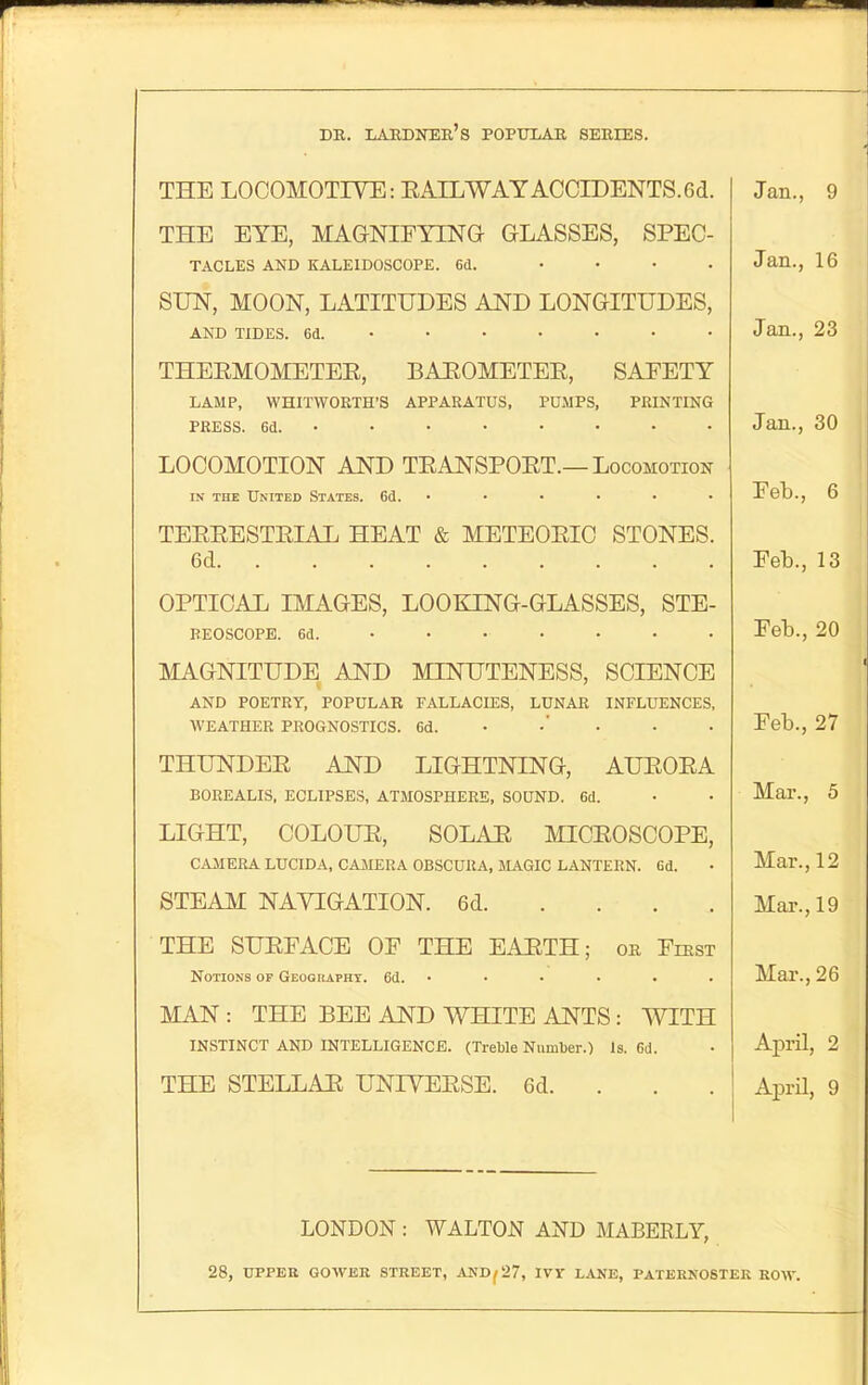 DR. LAKDNER's POPTJIAR SERIES. THE LOCOMOTIVE: EAILWAYACCIDENTS.6d. THE EYE, MAGNIFYING GLASSES, SPEC- TACLES AND KALEIDOSCOPE. 6d. .... SUN, MOON, LATITUDES AND LONGITUDES, AND TIDES. 6(1. •••••• • THEEMOMETEE, BAEOMETEE, SAFETY LAMP, WHITWORTH'S APPARATUS, PUMPS, PRINTING PRESS. 6a. ••••••• • LOCOMOTION AND TEANSPOET.—Locomotion IN THE United States. 6d. • TEEEESTEIAL HEAT & METEOEIO STONES. 6d OPTICAL IMAGES, LOOKING-GLASSES, STE- BEOSCOPE. 6d. •••••• • MAGNITUDE AND MINUTENESS, SCIENCE AND POETRY, POPULAR FALLACIES, LUNAR INFLUENCES, WEATHER PROGNOSTICS. 6d. • • • THUNDEE AND LIGHTNING, AUEOEA BOREALIS, ECLIPSES, ATMOSPHERE, SOUND. 6d. LIGHT, COLOUE, SOLAE MICEOSCOPE, CAJIERA LUCIDA, CAJIERA OBSCURA, MAGIC LANTERN. 6d. STEAM NAVIGATION. 6d THE SUEFACE OF THE EARTH; or First Notions of Geography. 6d. • MAN : THE BEE AND WHITE ANTS : WITH INSTINCT AND INTELLIGENCE. (Treble Number.) Is. 6d. THE STELLAR UNIVEESE. 6d. . . . Jan., 9 Jan., 16 Jan., 23 Jan., 30 Feb., 6 Feb., 13 Feb., 20 Feb., 27 Mar., 5 Mar., 12 Mar., 19 Max., 26 April, 2 April, 9 LONDON : WALTON AND MABERLY, 28, UPPER GOWEK STREET, AND^27, IVY LANE, PATERNOSTEK ROW.
