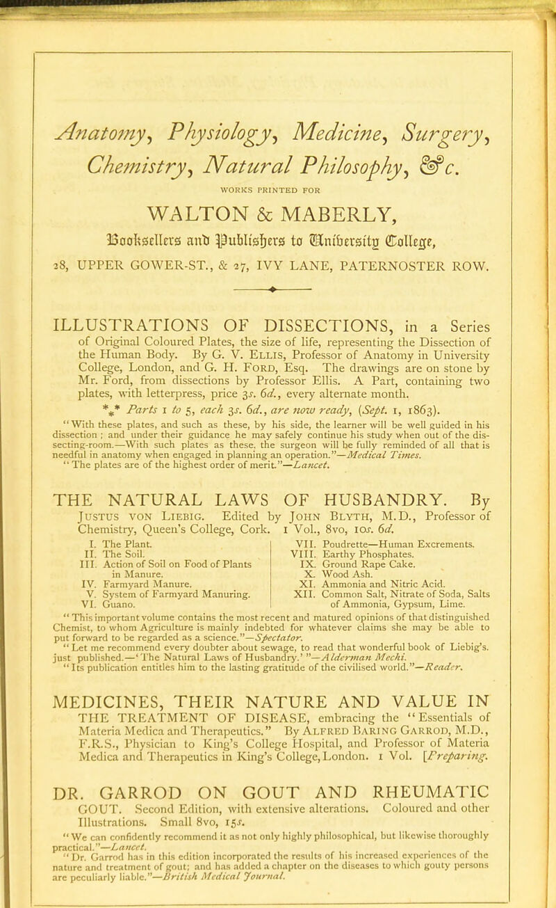 Anatomy^ Physiology^ Medicine^ Surgery^ Chemistry^ Natural Philosophy^ ^c. WORKS PRINTED FOR WALTON & MABERLY, BoofeSEllevs aitti ^ubli'sl^ers to SRni&erst'tg CEollege, 28, UPPER GOWER-ST., & 27, IVY LANE, PATERNOSTER ROW. -♦ ILLUSTRATIONS OF DISSECTIONS, in a Series of Original Coloured Plates, the size of life, representing the Dissection of the Human Body. By G. V. Ellis, Professor of Anatomy in University College, London, and G. H. Ford, Esq. The drawings are on stone by Mr. Ford, from dissections by Professor Ellis. A Part, containing two plates, with letterpress, price 3J-. 6d., every alternate month. Parts I to 5, each 6d., are now ready, [Sept. i, 1863). With these plates, and such as these, by his side, the learner will be well guided in his dissection ; and under their guidance he may safely continue his study when out of the dis- secting-room.—With such plates as these, the surgeon will be fully reminded of all that is needful in anatomy when engaged in planning an operation.—Medical Times. The plates are of the highest order of merit.—Lancet. THE NATURAL LAWS OF HUSBANDRY. By JusTt;s VON LiEBiG. Edited by John Blyth, M.D., Professor of Chemistry, Queen's College, Cork. I Vol., 8vo, los. 6d. r. The Plant. II. The Soil. III. Action of Soil on Food of Plants in Manure. IV. Farmyard Manure. V. System of Farmyard Manuring. VI. Guano. VII. Poudrette—Human E.vcrements. VIII. Earthy Phosphates. IX. Ground Rape Cake. X. Wood Ash. XI. Ammonia and Nitric Acid. XII. Common Salt, Nitrate of Soda, Salts of Ammonia, Gypsum, Lime.  This important volume contains the most recent and matured opinions of that distinguished Chemist, to whom Agriculture is mainly indebted for whatever claims she may be able to put forward to be regarded as a ?,c\snce.—Spectator.  Let me recommend every doubter about .sewage, to read that wonderful book of Liebig's. just published.—'The Natural Laws of Husbandry.' —Alderman Mechi.  Its publication entitles him to the lasting gratitude of the civilised world.—Reader. MEDICINES, THEIR NATURE AND VALUE IN THE TREATMENT OF DISEASE, embracing the Essentials of Materia Medica and Therapeutics. By Alfred Bari ng Garrod, M.D. , r.R.S., Physician to King's College Hospital, and Professor of Materia Medica and Therapeutics in King's College, London, i Vol. {Freparitig. DR. GARROD ON GOUT AND RHEUMATIC GOUT. Second Edition, with extensive alterations. Coloured and other Illustrations. Small 8vo, 15^.  We cin confidently recommend it as not only highly philosophical, but likewise thoroughly practical.—Lancet. '■' Dr. Garrod has in this edition incorporated the results of his increased experiences of the nature and treatment of gout; and h.as added a chapter on the diseases to which gouty persons arc peculiarly liable.—British Medical Journal.