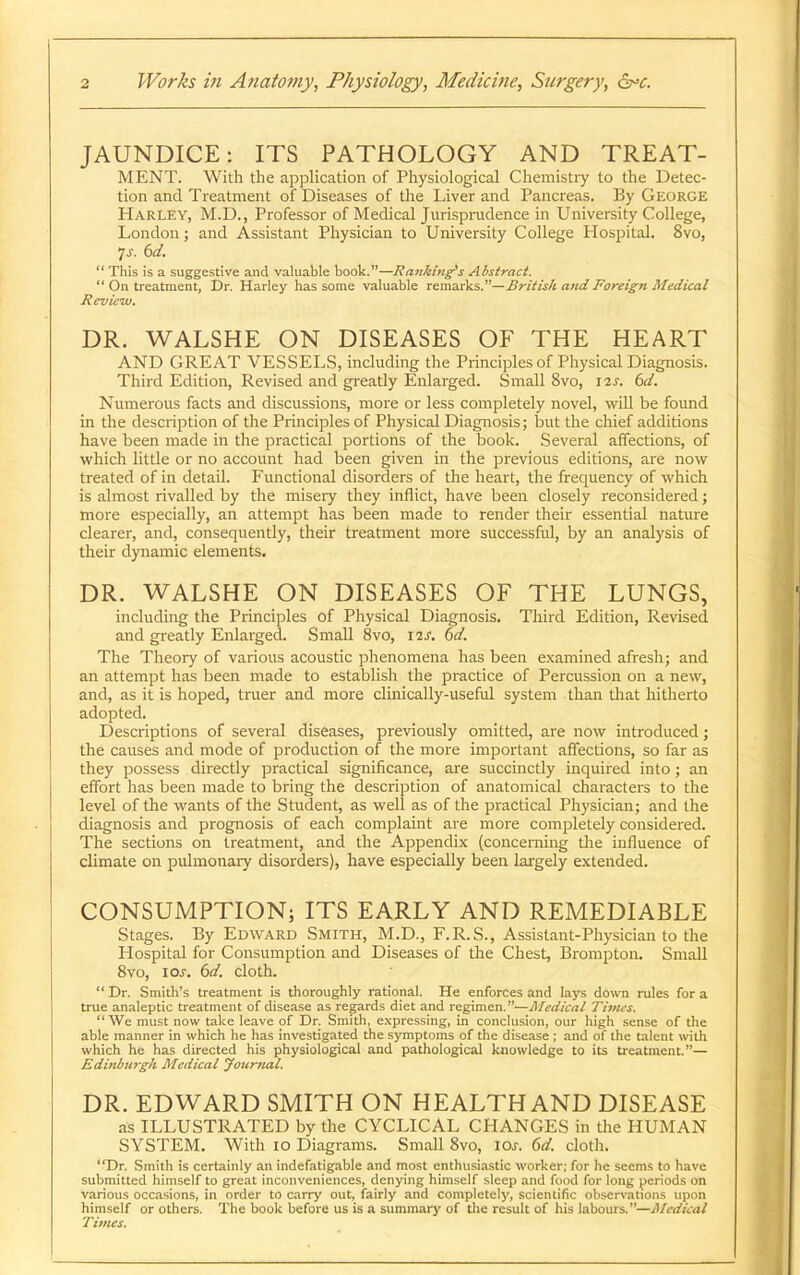 JAUNDICE: ITS PATHOLOGY AND TREAT- MENT. With the application of Physiological Chemistiy to the Detec- tion and Treatment of Diseases of the Liver and Pancreas. By George Harley, M.D., Professor of Medical Jurispinidence in University College, London; and Assistant Physician to University College Hosj^ital. 8vo,  This is a suggestive and valuable book.—Ranking's ABstraci.  On treatment, Dr. Harley has some valuable itxaaxWs.—British and Foreign Medical Review. DR. WALSHE ON DISEASES OF THE HEART AND GREAT VESSELS, including the Principles of Physical Diagnosis. Third Edition, Revised and greatly Enlarged. Small 8vo, I2J. 6d. Numerous facts and discussions, more or less completely novel, will be found in the description of the Principles of Physical Diagnosis; but the chief additions have been made in the practical portions of the book. Several affections, of vs'hich little or no account had been given in the previous editions, are now treated of in detail. Functional disorders of the heart, the frequency of which is almost rivalled by the miseiy they inflict, have been closely reconsidered; more especially, an attempt has been made to render their essential nature clearer, and, consequently, their treatment more successful, by an analysis of their dynamic elements. DR. WALSHE ON DISEASES OF THE LUNGS, including the Principles of Physical Diagnosis. Third Edition, Re\'ised and greatly Enlarged. Small 8vo, 12^. 6d. The Theory of various acoustic phenomena has been examined afresh; and an attempt has been made to establish the practice of Percussion on a new, and, as it is hoped, tnier and more clinically-useful system than that hitherto adopted. Descriptions of several diseases, previously omitted, are now introduced; the causes and mode of production of the more imijortant affections, so far as they possess directly practical significance, are succinctly inquired into ; an effort has been made to bring the description of anatomical characters to the level of the wants of the Student, as well as of the practical Physician; and the diagnosis and prognosis of each complaint are more completely considered. The sections on treatment, and the Appendix (concerning tlie influence of climate on pulmonary disorders), have especially been largely extended. CONSUMPTION; ITS EARLY AND REMEDIABLE Stages. By Edward Smith, M.D., F.R.S., Assistant-Physician to the Hospital for Consumption and Diseases of the Chest, Brompton. Small Svo, IOJ-. 6d. cloth. Dr. Smith's treatment is thoroughly rational. He enforces and lays down rules for a true analeptic treatment of disease as regards diet and regimen.—Medical Tinus. We must now take leave of Dr. Smith, e.xpressing, in conclusion, our high sense of the able manner in which he has investigated the symptoms of the disease ; and of the talent with which he has directed his physiological and pathological knowledge to its treatment.— Edinburgh Medical Journal. DR. EDWARD SMITH ON HEALTH AND DISEASE as ILLUSTRATED by the CYCLICAL CHANGES in the HUMAN SYSTEM. With 10 Diagrams. Small Svo, los. 6d. cloth. Dr. Smith is certainly an indefatig.ible and most enthusiastic worker; for he seems to have submitted himself to great inconveniences, denying himself sleep and food for long periods on various occasions, in order to carry out, fairly and completely, scientific observations upon himself or others. The book before us is a summary of the result of his labours.—Medical Times.