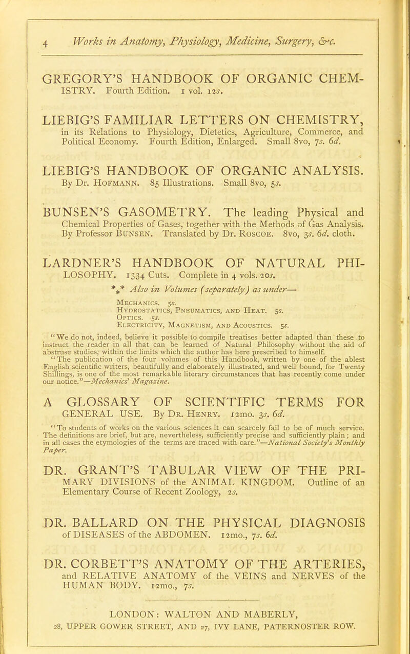 GREGORY'S HANDBOOK OF ORGANIC CHEM- ISTRY. Fourth Edition, i vol. i^s. LIERIG'S FAMILIAR LETTERS ON CHEMISTRY, in its Relations to Physiology, Dietetics, Agriculture, Commerce, and Political Economy. Fourth Edition, Enlarged. Small 8vo, js. 6d. LIEBIG'S HANDBOOK OF ORGANIC ANALYSIS. By Dr. HoFMANN. 85 Illustrations. Small 8vo, 5^. BUNSEN'S GASOMETRY. The leading Physical and Chemical Properties of Gases, together with the Methods of Gas Analysis. By Professor Bunsen. Translated by Dr. Roscoe. Svo, 3^. 6d. cloth. LARDNER'S HANDBOOK OF NATURAL PHI- LOSOPHY. 1334 Cuts. Complete in 4 vols. 10s. Also in Volumes (separately) as under— Mechanics. 5^. Hydrostatics, Pneumatics, and Heat. sj. Optics. 5j. Electricity, Magnetism, and Acoustics, sj. We do not, indeed, believe it possible to compile treatises better adapted than these to instruct the reader in all that can be learned of Natural Philosophy without the aid of abstruse studies, within the limits which the author has here prescribed to himself. The publication of the four volumes of this Handbook, written by one of the ablest English scientific writers, beautifully and elaborately illustrated, and well bound, for Twenty Shillings, is one of the most remarkable literary circumstances that has recently come under our notice.—Mechanic^ Magazine. A GLOSSARY OF SCIENTIFIC TERMS FOR GENERAL USE, By Dr. Henry. i2mo. 3^. 6d. To students of works on the various sciences it can scarcely fail to be of much service. The definitions are brief, but are, nevertheless, sufficiently precise and sufficiently plain ; and in all cases the etymologies of the terms are traced with care.—National Society's Monthly Paper. DR. GRANT'S TABULAR VIEW OF THE PRI- MARY DIVISIONS of the ANIMAL KINGDOM. Outline of an Elementary Course of Recent Zoology, -is. DR. BALLARD ON THE PHYSICAL DIAGNOSIS of DISEASES of the ABDOMEN. i2mo., 7^. (>d. DR. CORBETT'S ANATOMY OF THE ARTERIES, and RELATIVE ANATOMY of the VEINS and NERVES of the HUMAN BODY. i2mo., 7J-. LONDON: WALTON AND MABERLY,