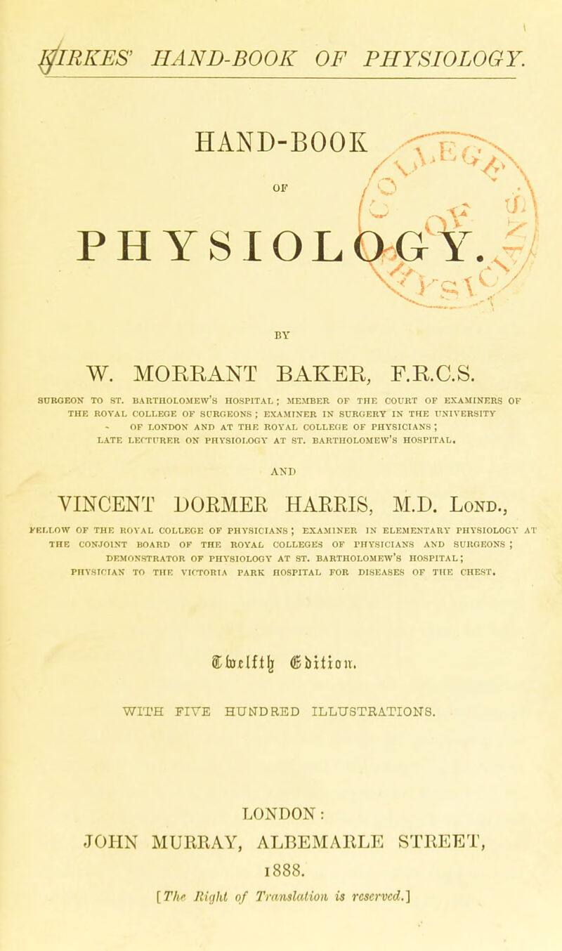 ^IRKES' HAND-BOOK OF PHYSIOLOGY. HAND-BOOK OF physiolog'y..? BY W. MOERANT BAKEE, F.R.C.S. SDBOEOJT TO ST. BARTHOLOMEW'S HOSPITAL ; JIEJIBER OP THE COURT OF EKAMINERS OF THE ROYAL COLLEGE OF SPROEONS J EXAMINER IN SURGERY IN THE UNIVERSITY OF LONDON AND AT THK ROYAL COLLEGE OF PHYSICIANS ; LATE LEf-rPRER ON PHYSIOLOGY AT ST. BARTHOLOMEW'S HOSPITAL, AND VINCENT DOEMER HARRIS, M.D. Lond., KELLOW OF THE ROYAL COLLEGE OP PHySICIANS ; EXAMINER IN ELEMENTARY PHYSIOLOGY AT THE CONJOINT BOARD OF THE ROYAL COLLEGES OF PHYSICIANS AND SURGEONS ; DEMONSTRATOR OF PHYSIOLOGY AT ST. BARTHOLOMEW'S HOSPITAL; PHYSIfTAN TO THE VICTORIA PARK HOSPITAL FOR DISEASES OF THE CHEST, WITH FIVE HUtTDRED ILLUSTRATIONS. LONDON: JOHN MURRAY, ALBEMARLE STREET, 1888, [Thr RUjht of Translation is reserved.]
