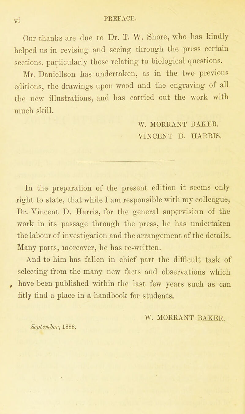 y[ PEEFACE. Our thanlfs are clue to Dr. T. W. KShore, wlio has kindly helped us in revising and seeing through the press certain sections, particularly those relating to biological questions. Mr. Daniellson has undertaken, as in the two previous editions, the drawings upon wood and the engraving of all the new illustrations, and has carried out the work with much skill. W. MORRANT BAKER. VINCENT D. HARRIS. In the preparation of the present edition it seems only right to state, that while I am responsible with my colleague, Dr. Yincent D. Harris, for the general sui:)ervision of the work in its passage through the press, he has undertaken the labour of investigation and the arrangement of the details. Many parts, moreover, he has re-written. And to him has fallen in chief part the difficult task of selecting from the many new facts and observations which , have been published within the last few years such as can fitly find a place in a handbook for students. Sepcmler, 1888. W. MORRANT BAKER.