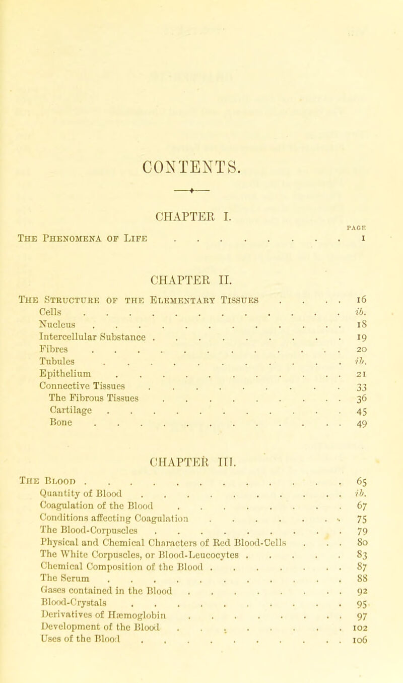 CONTENTS. —»— CHAPTER I. PAGE The Phenomena of Life i CHAPTER 11. The Structure of the Elementary Tissues . . . . i6 Cells ih. Nucleus iS Intercellular Substance 19 Fibres 20 Tubules ........... ih. Epithelium 21 Connective Tissues • • • 33 The Fibrous Tissues 36 Cartilage 45 Bone 49 CHAPTER III. The Blood 65 Quantity of Blood ih. Coagulation of the Blood 67 Conditions affecting Coagulation ••75 The Blood-Corpuscles 79 Physical and Chemical Chnracters of Red Blood-Cells . . . 80 The White Corpuscles, or Blood-Leucocytes 83 Chemical Composition of the Blood 87 The Serum 88 (iascs contained in the Blood 92 Blood-Crystals 95. Derivatives of Htcmoglobin 97 Development of the Blood 102 Uses of the Blood , , 106