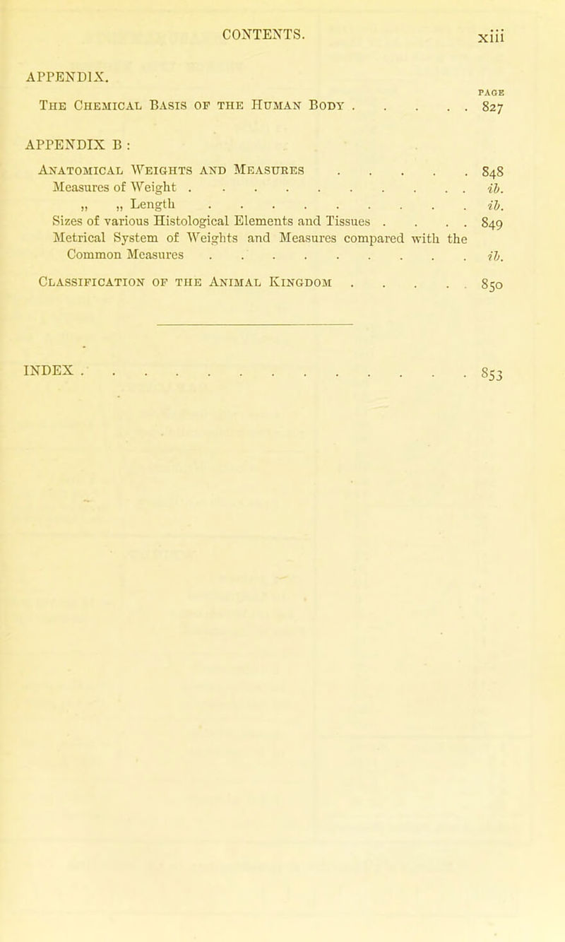 APPENDIX. PAOE The Chemical Basis of the Human Body 827 APPENDIX B : Anatomical Weights and Measxjees 848 Measures of Weight H. „ „ Length ih. Sizes of various Histological Elements and Tissues . . . . 849 Metrical System of Weights and Measures compared with the Common Measures I'h. Classification of the Animal Kingdom 850 INDEX 853