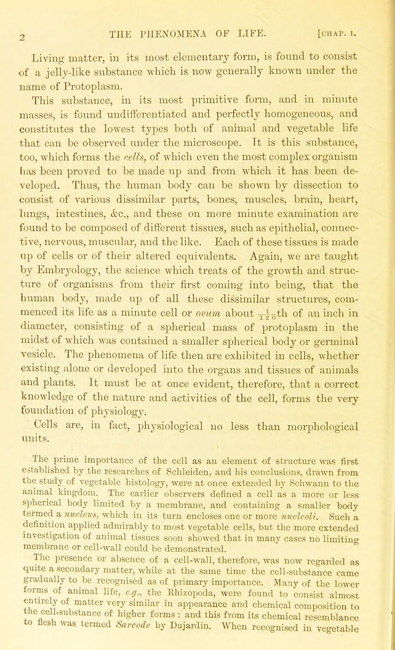 Living matter, in its most elementary form, is found to consist of a jelly-like substance wliich is now generally known under the name of Protoplasm. This substance, in its most primitive form, and in minute masses, is found undiftercntiated and perfectly homogeneous, and constitutes the lowest types both of animal and vegetable life that can be observed under the microscope. Tt is this substance, too, which forms the cells, of which even the most complex organism lias been proved to be made ujd and from which it has been de- veloped. Thus, the human body can be shown by dissection to consist of various dissimilar parts, bones, muscles, brain, heart, lungs, intestines, &c., and these on more minute examination are found to be composed of different tissues, such as epithelial, connec- tive, nervous, muscular, and the like. Each of these tissues is made up of cells or of their altered equivalents. Again, we are taught by Embryology, the science which treats of the growth and struc- ture of organisms from their first coming into being, that the human body, made up of all these dissimilar structures, com- menced its life as a minute cell or ovum about y^oth of an inch in diameter, consisting of a spherical mass of protoplasm in the midst of which was contained a smaller spherical body or germinal vesicle. The phenomena of life then are exhibited in cells, Avhether existing alone or developed into the organs and tissues of animals and plants. It must be at once evident, therefore, that a correct knowledge of the nature and activities of the cell, forms the very foundation of physiology. Cells are, in fact, j^hysiological no less than morphological units. The prime importance of the cell as au element of structure was first established by the researches of Schleiden, and his conclusions, drawn from the study of vegetable histology, were at once extended by Schwann to the animal kingdom. The earlier observers defined a cell as a more or less spherical body limited by a membrane, and containing a smaller body termed a nucleiix, which in its turn encloses one or more nnclcoli. Such a definition applied admirably to most vegetable cells, but the more extended investigation of animal tissues soon showed that in many cases no limiting membrane or cell-wall could be demonstrated. The presence or absence of a cell-wall, therefore, was now rcganlcd as quite a secondary matter, while at the same time the cell-substance came gradually to be recognised as of primary importance. Many of the lower forms of animal life, e.ci., the Rhizopoda, were found to consist almost entirely of matter very similar in appearance and chemical composition to the cell-substance of higher forms : and this from its chemical resemblance to flesh was termed Sarcode by Dujardin. When recognised in vegetable