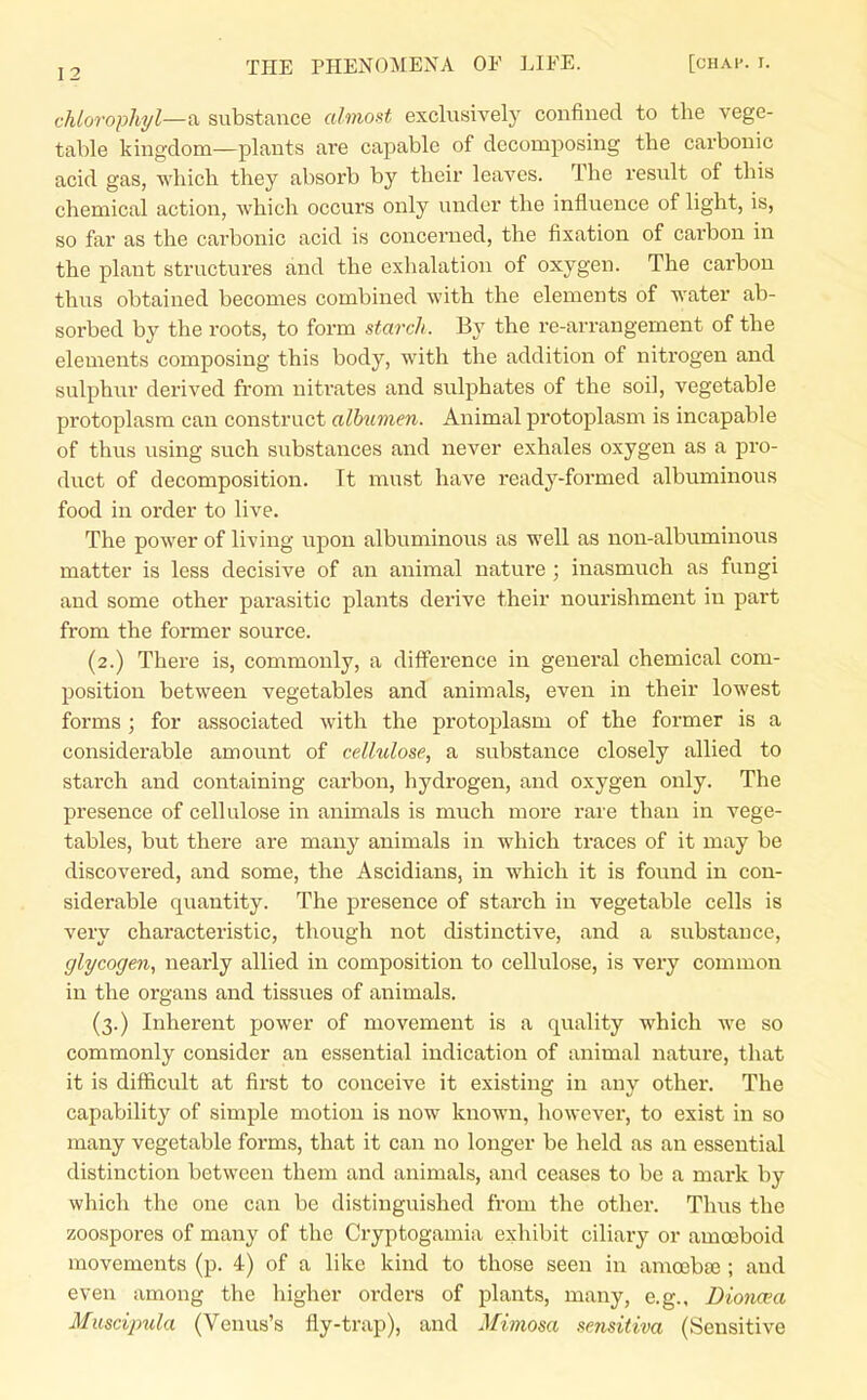 chlorophyl—fi substance almost exclusively confined to the vege- table kingdom—plants are capable of decomposing the carbonic acid gas, which they absorb by their leaves. The result of this chemical action, which occurs only under the influence of light, is, so far as the carbonic acid is concerned, the fixation of carbon in the plant structures and the exhalation of oxygen. The carbon thus obtained becomes combined with the elements of water ab- sorbed by the roots, to form starch. By the re-arrangement of the elements composing this body, with the addition of nitrogen and sulphur derived from nitrates and sulphates of the soil, vegetable protoplasm can construct albumen. Animal protoplasm is incapable of thus using such substances and never exhales oxygen as a pro- duct of decomposition. It must have ready-formed albuminous food in order to live. The power of living upon albuminous as well as non-albuminous matter is less decisive of an animal nature ; inasmuch as fungi and some other parasitic plants derive their nourishment in part from the former source. (2.) There is, commonly, a difference in general chemical com- position between vegetables and animals, even in their lowest forms ; for associated with the protoplasm of the former is a considerable amount of cellulose, a substance closely allied to starch and containing carbon, hydrogen, and oxygen only. The presence of cellulose in animals is much more rare than in vege- tables, but there are many animals in which traces of it may be discovered, and some, the Ascidians, in which it is fovxnd in con- siderable quantity. The presence of starch in vegetable cells is very characteristic, though not distinctive, and a substance, glycogen, nearly allied in composition to cellulose, is very common in the organs and tissues of animals. (3.) Inherent power of movement is a quality which we so commonly consider an essential indication of animal nature, that it is difficult at first to conceive it existing in any other. The capability of simple motion is now known, liowever, to exist in so many vegetable forms, that it can no longer be held as an essential distinction between them and animals, and ceases to be a mark by which the one can be distinguished from the other. Thus the zoospores of many of the Cryptogamia exhibit ciliary or amoeboid movements (p. 4) of a like kind to those seen in amoebte; and even among the higher orders of plants, many, e.g., Diona'a Muscipula (Venus's fly-trap), and Mimosa sensitiva (Sensitive