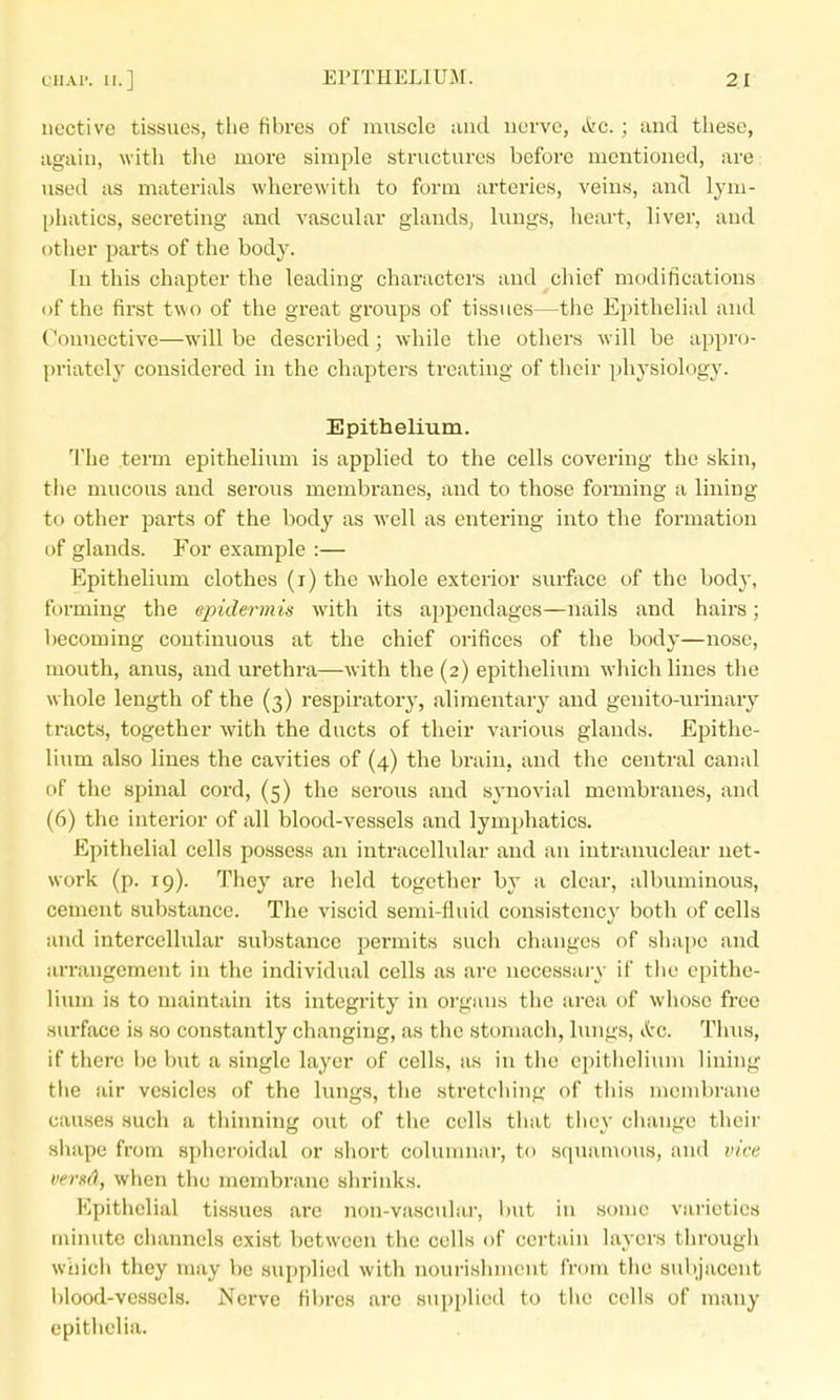 iiective tissues, the fibres of muscle and nerve, &c. ; and these, again, with tlie more simple structures before mentioned, are: used as materials wherewith to form arteries, veins, and lym- phatics, secreting and vascular glands, lungs, heart, liver, and other parts of the body. In this chapter the leading characters and chief modifications of the first two of the great groups of tissues—the Epithelial and Connective—will be described; while the others will be appro- priately considered in the chapters treating of their physiology. Epithelium. The term epithelium is applied to the cells covering the skin, the mucous and serous membranes, and to those forming a lining to other parts of the body as well as entering into the formation of glands. For example :— Epithelium clothes (i) the whole exterior surface of the body, forming the epidermis with its aj^pendages—nails and hairs; becoming continuous at the chief orifices of the body—nose, mouth, anus, and urethra—with the (2) epithelium which lines the whole length of the (3) respiratory, alimentary and genito-urinary tracts, together with the ducts of their various glands. Epithe- lium also lines the cavities of (4) the brain, and the central canal of the spinal cord, (5) the serous and synovial membranes, and (6) the interior of all blood-vessels and lymjjhatics. Epithelial cells possess an intracellular and an intranuclear net- work (p. 19). They are held together by a clear, albuminous, cement substance. The viscid semi-fluid consistency both of cells and intercellular substance pei-mits such changes of shape and arrangement in the individual cells as are uecessaiT if the epithe- lium is to maintain its integrity in organs the area of whoso free surface is so constantly changing, as the stomach, lungs, &g. Thus, if there be b\it a single layer of cells, as in the epithelium lining the air vesicles of the lungs, the stretching of this membrane causes such a thinning out of the cells that they change their shape from spheroidal or short columnar, to squamous, and vice versd, when the membrane shrinks. Epithelial tissues are non-vascular, but in some varieties minute channels exist between the cells of certain layci's through which they may be supplied with nourishment from the subjacent blood-vessels. Nerve fibres arc supplied to the cells of many epithclia.