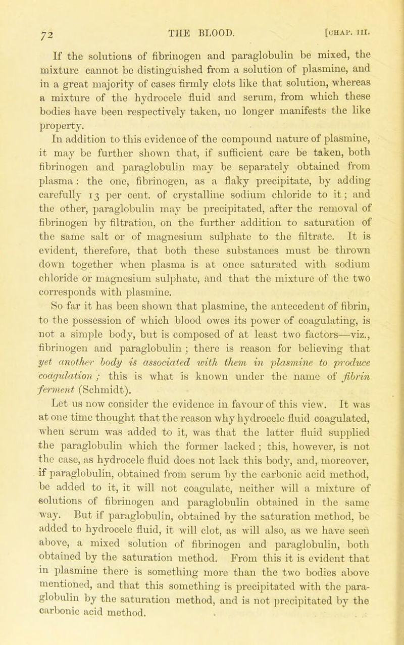 If the solutions of fibrinogen and paraglobulin be mixed, tiie mixture cannot be distinguished from a solution of plasmine, and in a great majority of cases firmly clots like that solution, whereas a mixture of the hydrocele fluid and serum, from which these bodies have been respectively taken, no longer manifests the like property. In addition to this evidence of the compound nature of plasmine, it may be further shown that, if sufficient care be taken, both fibrinogen and paraglobulin may be separately obtained from plasma : the one, fibrinogen, as a flaky precipitate, by adding carefully 13 per cent, of crystalline sodium chloride to it; and the other, paraglobulin may be precipitated, after the removal of fibrinogen by filtration, on the further addition to saturation of the same salt or of magnesium sulphate to the filtrate. It is evident, therefore, that both these substances must be thrown down together when plasma is at once saturated with sodium chloride or magnesium sulphate, and that the mixture of the two corresponds with plasmine. So far it has been shown that plasmine, the antecedent of fibrin, to the possession of which blood owes its power of coag-ulating, is not a simple body, but is composed of at least two factors—viz., fibrinogen and paraglobulin ; there is reason for believing that yet anotlier body is associated luith them in plasmine to prodiice coagulation ; this is what is known under the name of fibrin -ferment (Schmidt). Let us now consider the evidence in favoxir of this view. It was at one time thought that the reason why hydrocele fluid coagulated, when serum was added to it, was that the latter fluid supplied the paraglobulin which the former lacked; this, however, is not the case, as hydrocele fluid does not lack this body, and, moreover, if paraglobulin, obtained from serum by the carbonic acid method, be added to it, it will not coagulate, neither will a mixture of «olutions of fibrinogen and paraglobulin obtained in the same way. But if paraglobulin, obtained by the saturation method, be added to hydrocele fluid, it will clot, as will also, as we have seeii above, a mixed solution of fibrinogen and paraglobulin, both obtained by the saturation method. From this it is evident that in plasmine there is something more than the two bodies above mentioned, and that this something is precipitated with the para- globulin by the saturation method, and is not precipitated by the carbonic acid method.