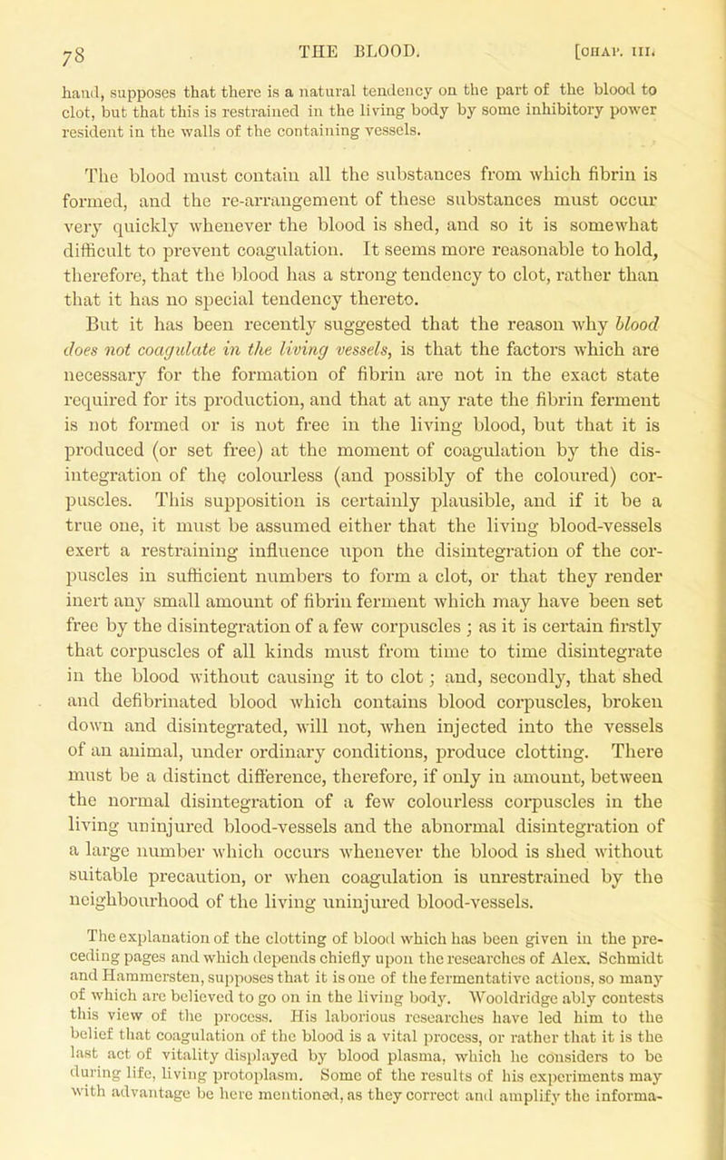 hand, supposes that there is a natural tendency on the part of the blood to clot, but that this is restrained in the living body by some inhibitory power resident iu the walls of the containing vessels. The blood must contain all the substances from which fibrin is formed, and the re-arrangement of these substances must occur very quickly whenever the blood is shed, and so it is somewhat difficult to prevent coagulation. It seems more reasonable to hold, therefore, that the blood has a strong tendency to clot, rather than that it has no special tendency thereto. But it has been recently suggested that the reason why blood does not coagulate in the living vessels, is that the factors which are necessary for the formation of fibrin ai'e not in the exact state required for its production, and that at any rate the fibrin ferment is not formed or is not free in the living blood, but that it is produced (or set free) at the moment of coagulation by the dis- integration of the colourless (and possibly of the coloured) cor- puscles. This supposition is certainly plausible, and if it be a true one, it must be assumed either that the living blood-vessels exert a restraining influence upon the disintegration of the cor- puscles in svifficient numbers to form a clot, or that they render inert any small amount of fibrin ferment which may have been set free by the disintegration of a few corpuscles ; as it is certain firstly that corpuscles of all kinds must from time to time disintegrate in the blood without causing it to clot; and, secondly, that shed and defibrinated blood which contains blood corpuscles, broken down and disintegrated, will not, Avhen injected into the vessels of an animal, under ordinary conditions, produce clotting. There must be a distinct difterence, therefore, if only in amount, between the normal disintegration of a few colourless corpuscles in the living uninjured blood-vessels and the abnormal disintegration of a large number which occurs whenever the blood is shed without suitable precaution, or when coagulation is unrestrained by the neighbourhood of the living uninjured blood-vessels. The explanation of the clotting of blood which has been given in the pre- ceding pages and which depends chiefly upon the researches of Alex. Schmidt and Hammersten, supposes that it is one of the fermentative actions, so many of which are believed to go on in the living body. Wooldridge ably contests this view of the process. His laborious researches have led him to the belief that coagulation of the blood is a vital process, or rather that it is the l.ast act of vitality displayed by blood plasma, wliich he considers to be during life, living protoplasm. Some of the results of his experiments may with advantage be here mentioned, as they correct and amplify the informa-