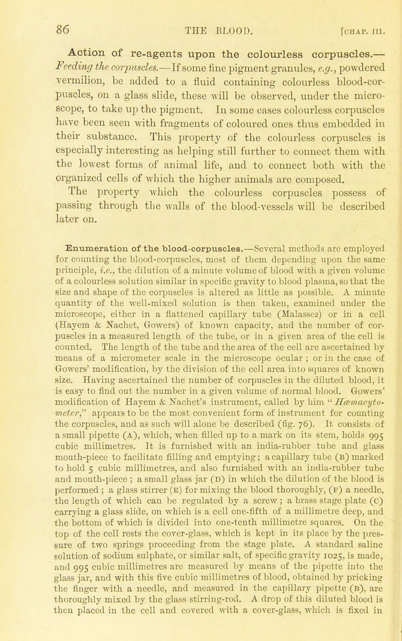 Action of re-agents upon the colourless corpuscles.— Feeding the corjmscles.—If some fine pigment grauules, e.g., powdered vermilion, be added to a fluid containing colourless blood-cor- puscles, on a glass slide, these will be observed, under the micro- scope, to take up the pigment. In some cases colourless corpuscles have been seen with fragments of coloured ones thus embedded in their substance. This property of the colourless corpuscles is especially interesting as helping still further to connect them with the lowest forms of animal life, and to connect both with the organized cells of Avhich the higher animals are composed. The property which the colourless corpuscles ]30ssess of passing through the walls of the blood-vessels will be described later on. Enumeration of the blood-corpuscles.—Several methods are employed for counting the blood-corpuscles, most of them depending upon the same principle, i.e., the dilution of a minute volume of blood with a given volume of a colourless solution similar in specific gravity to blood plasma, so that the size and shape of the corpuscles is altered as little as possible. A minute quantity of the well-mixed solution is then taken, examined under the microscope, either in a flattened capillary tube (Malassez) or in a cell (Hayem & Nachet, Gowers) of known capacity, and the number of cor- puscles in a measured length of the tube, or in a given area of the cell is counted. The length of the tube and the area of the cell are ascertained by means of a micrometer scale in the microscope ocular ; or in the case of Gowers' modification, by the division of the cell area into squares of known size. Having ascertained the number of corpuscles in the diluted blood, it is easy to find out the number in a given volume of normal blood. Gowers' modification of Hayem & Nachet's instrument, called by him  Hcemacyto- meter, appears to be the most convenient form of instrument for counting the corpuscles, and as such will alone be described (fig. 76). It consists of a small pipette (a), which, when filled up to a mark on its stem, holds 995 cubic millimetres. It is furnished with an india-rubber tube and glass mouth-piece to facilitate filling and emptying; a capillar}' tube (b) marked to hold 5 cubic millimetres, and also furnished with an india-rubber tube and mouth-piece ; a small glass jar (D) in which the dilution of the blood is performed ; a glass stirrer (b) for mixing the blood thoroughly, (f) a needle, the length of which can be regulated by a screw ; a brass stage plate (C) carrying a glass slide, on which is a cell one-fifth of a millimetre deep, and the bottom of which is divided into one-tenth millimetre squares. On the top of the cell rests the cover-glass, which is kept in its place by the pres- sure of two springs proceeding from the stage plate. A standard saline solution of sodium sulphate, or similar salt, of specific gravity 1025, is made, and 995 cubic millimetres are measured l)y means of the pipette into the glass jai-, and with this five cubic millimetres of blood, obtained by pricking the finger with a needle, and measured in the capillary pipette (B), are thoroughly mixed by the glass stirring-rod. A drop of this diluted blood is then placed in the cell and covered with a cover-glass, which is fixed in