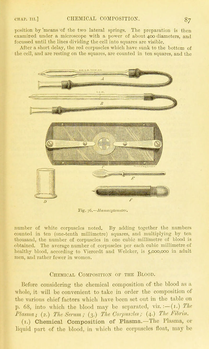 po.sition by 'means 'of the two lateral springs. The preparation is then examined under a microscope with a povvcr of about 400 diameters, and focussed until the lines dividing the cell into squares are visible. After a short delay, the red corpuscles which have sunk to the bottom of the cell, and are resting on the squares, arc counted in ten squares, and the number of white corpuscles noted. By adding together the numbers counted in ten (one-tenth millimetre) squares, and multiplying by ten thousand, the number of corpuscles in one cubic millimetre of blood is obtained. The average number of corpuscles per each cubic millimetre of healthy blood, according to Vierordt and Welcker, is 5,oc30,ooo in adult men, and rather fewer in women. Chemical Composition op the Blood. Before considering the chemical composition of the blood as a Avhole, it will be convenient to take in order the composition of the various chief factors which have been set out in the table on p. 68, into which the blood may be separated, viz. :—(i.) The Flasvia; (2.) The Serum; (3.) The Corpus:les; (4.) The Fibrin. (i.) Chemical Composition of Plasma.—The Plasma, or liquid part of tlie blood, in wliicli the corpuscles float, may be