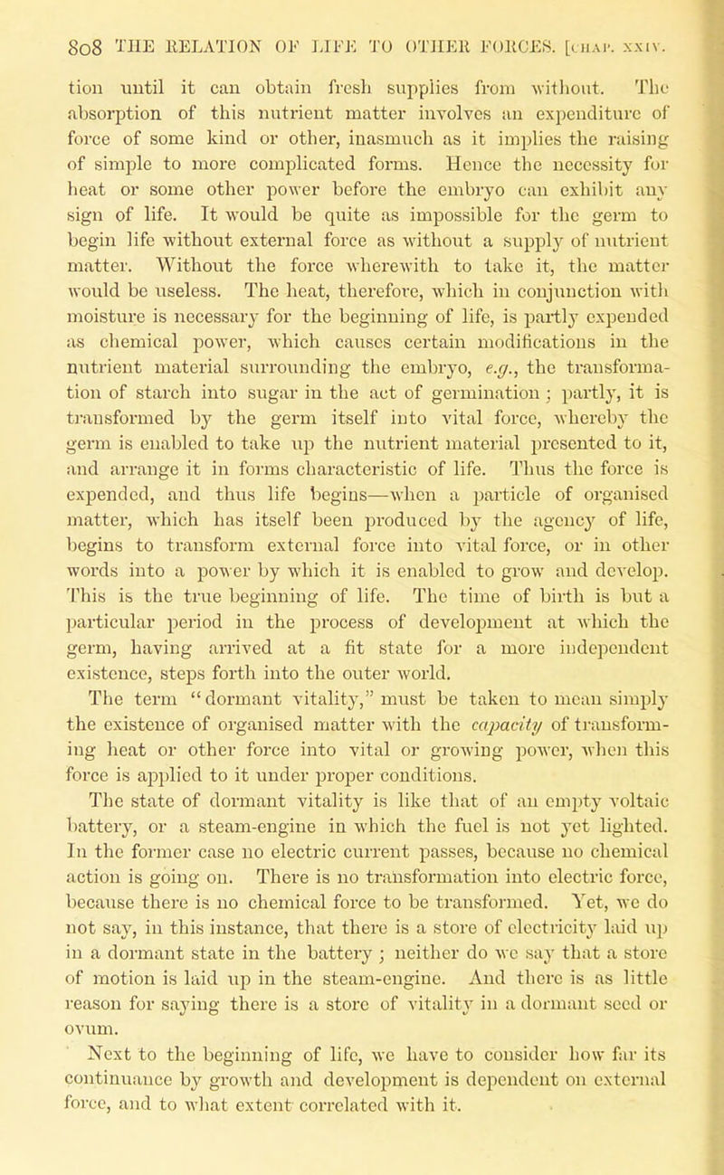 tion uutil it can obtain fresh supplies from without. The absorption of this nutrient matter involves an expenditure of force of some kind or other, inasmuch as it implies the raising of simple to more complicated forms. Hence the necessity for heat or some other power before the embryo can exhibit any sign of life. It would be quite as impossible for the germ to begin life -without external force as without a supply of nutrient matter. Without the force wherewith to take it, the matter would be useless. The heat, thei'efoi-e, which in conjunction with moisture is necessary- for the beginning of life, is partly expended as chemical power, which causes certain modifications in the nutrient material surrounding the embryo, e.y., the transforma- tion of starch into sugar in the act of germination; partly, it is transformed by the germ itself into vital force, whereby the germ is enabled to take up the nutrient material presented to it, and arrange it in forms characteristic of life. Thus the force is expended, and thus life begins—when a particle of organised matter, which has itself been j^roduced by the agcncj' of life, begins to transform external force into vital force, or in other words into a power by which it is enabled to grow and develop. This is the true beginning of life. The time of birth is but a jiarticular period in the process of development at which the germ, having arrived at a fit state for a more independent existence, steps forth into the oviter world. The term dormant vitality, must be taken to mean simply the existence of oi-ganised matter with the capacity of transform- ing heat or other force into vital or growing power, when this force is applied to it under proper conditions. The state of dormant vitality is like that of an empty voltaic battery, or a steam-engine in which the fuel is not yet lighted. In the former case no electric current passes, because no chemical action is going on. There is no transformation into electric force, because there is no chemical force to be transformed. Yet, we do not say, in this instance, that there is a store of clectricitj' laid up in a dormant state in the battery ; neither do wc say that a store of motion is laid up in the steam-engine. And there is as little reason for saying there is a store of vitality in a dormant seed or ovum. Next to the beginning of life, we have to consider how far its continuance by growth and development is dependent on external force, and to what extent correlated with it.