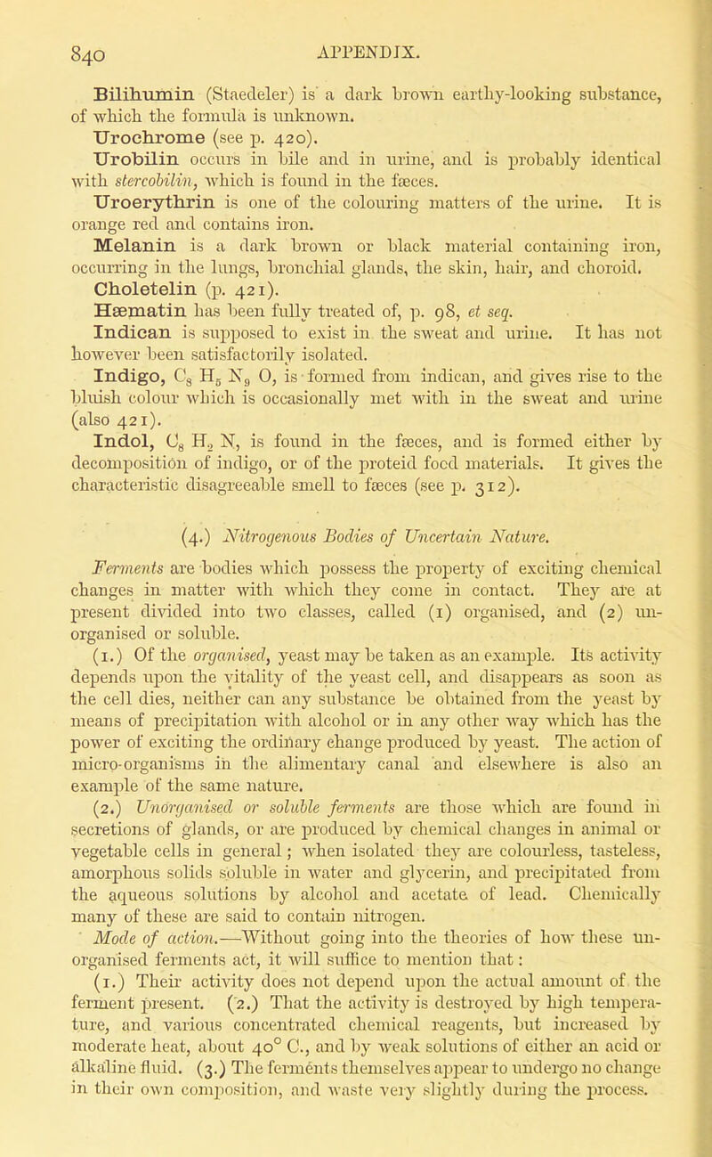 Bilihumin (Staedeler) is a dark brown earthy-looking substance, of whicli tke formi^la is unlmown. Urochrome (see p. 420). Urobilin occurs in bile and in nrine, and is probably identical with stercobilin, which is fonnd in the feces. Uroerythrin is one of the colonring matters of the urine. It is orange red and contains iron. Melanin is a dark brown or black material containing iron, occurring in the lungs, bronchial glands, the skin, hair, and choroid. Choletelin (p. 421). Hsematin has been fully treated of, p. 98, et seq. Indican is supposed to exist in the sweat and urine. It has not however been satisfactorily isolated. Indigo, Cg Hg 0, is • formed from indican, and gives rise to the bhrish colom' which is occasionally met with in the sweat and ru'ine (also 421). Indol, Og Ho N, is found in the faeces, and is formed either by decomposition of indigo, or of the proteid food materials. It gives the characteristic disagreeable smell to faeces (see p. 312). (4.) Nitrogenous Sadies of Uncertain Nature. Ferments are bodies which possess the property of exciting chemical changes in matter with which they come in contact. Thej'^ are at present divided into two classes, called (i) organised, and (2) im- organised or soluble. (i.) Of the organised, yeast may be taken as an example. Its activity depends upon the vitality of the yeast cell, and disappears as soon as the cell dies, neither can any substance be obtained from th.e yeast by means of precipitation with alcohol or in any other way which has the power of exciting the ordiilary change produced by yeast. The action of micro-organisms in the alimentary canal and elsewhere is also an example of the same nature. (2.) Unorganised or soluble ferments are those Avhich are found iii secretions of glands, or are produced by chemical changes in animal or vegetable cells in general; when isolated they are colourless, tasteless, amorj)lious solids soluble in water and glycerin, and precipitated from the aqueous solutions by alcohol and acetate of lead. Chemically many of these are said to contain nitrogen. Mode of action.—Without going into the theories of how these un- organised ferments act, it will suffice to mention that: (i.) Their' activity does not dej)end upon the actual amount of the ferment present. ('2.) That the activity is destroyed by high temijera- ture, and various concentrated chemical reagents, but increased by moderate heat, aboiit 40° C, and by weak solutions of either an acid or Allcailine fluid. (3.) The ferments themselves aj^jDear to imdergo no change in their own composition, and waste very slightly during the process.