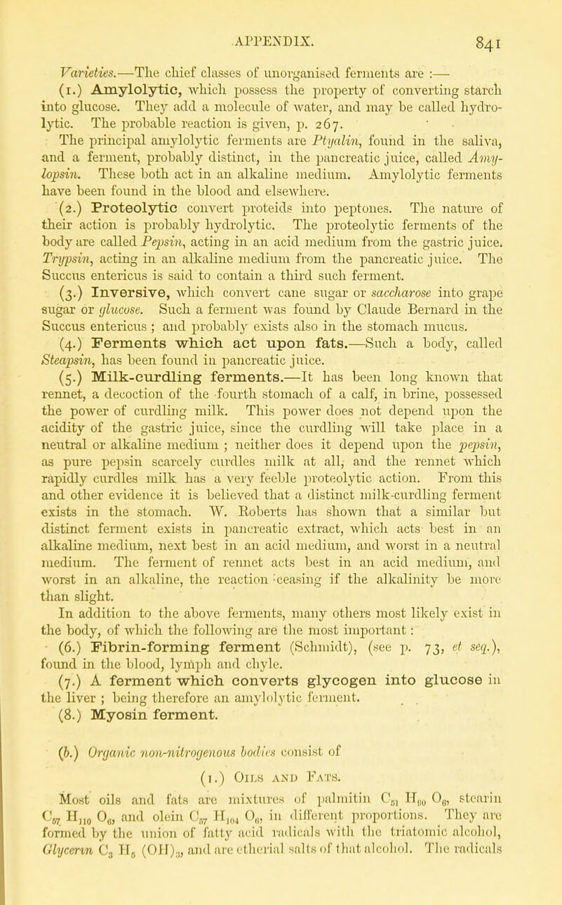 Varieties.—The chief chisses of imorganised ferments are :— (i.) Amylolytic, which possess the property of converting starch into glucose. They add a molecule of water, and iTiay be called hydro- lytic. The probable reaction is given, p. 267. The principal amylolytic ferments are Ptyalin, found in the saliva, and a ferment, probably distinct, in the pancreatic juice, called Amy- lopsin. These both act in an alkaline medium. Amylolytic ferments have been found in the blood and elsewhere. (2.) Proteolytic com^ert proteids into peptones. The natm-e of their action is jDrobably hydrolytic. The proteolytic ferments of the body are called Pepsin, acting in an acid medium from the gastric juice. Trypsin, acting in an alkaline medium from the pancreatic juice. The Succus entericus is said to contain a third such ferment. (3.) Inversive, which convert cane sugar or saccharose into grape sugar or glucose. Such a ferment was found by Claude Bernard in the Succus entericus ; and probably exists also in the stomach mucus. (4.) Ferments which act upon fats.—Such a body, called Steapsin, has been found iu pancreatic juice. (5.) Milk-curdling ferments.—It has been long known that rennet, a decoction of the fourth stomach of a calf, in brine, possessed the power of curdling milk. This power does not depend upon the acidity of the gastric juice, since the curdling will take place in a neutral or alkaline medium ; neither does it depend upon the pepsin, as pure pepsin scarcely curdles milk at all, and the rennet which rapidly curdles milk has a very feeble proteolytic action. From this and other evidence it is believed that a distinct milk-curdling ferment exists in the stomach. W. Roberts has shown that a similar but distinct ferment exists in pancreatic extract, which acts- best in an alkaline medium, next best in an acid medium, and worst in a neutral medium. The ferment of rennet acts best in an acid medium, and worst in an alkaline, the reaction -ceasing if the alkalinity be more than slight. In addition to the above ferments, many others most likely exist in the body, of which the following are tlie most important: (6.) Fibrin-forming ferment (Schmidt), (see p. 73, et seq.), foimd in the blood, lymjjh and chyle. (7.) A ferment which converts glycogen into glucose in the liver ; being tlierefore an amyh)lytic ferment. (8.) Myosin ferment. (6.) Organic no^i-nitrogenous bodies consist of (i.) Oii.H AND Fat.s. Most oils and fats are mixtures of i)alinitin C,, Hjn, 0,., stearin €'57 H„o 0,„ and olein C„ Hjoj 0,,, in dill'erent proportions. They are formed by tlie union of fatty acid radicals with the triatomic alcohol, Glycerin Cj (0H).„ and are etherial saKs of that alcoliol. Tlie radicals