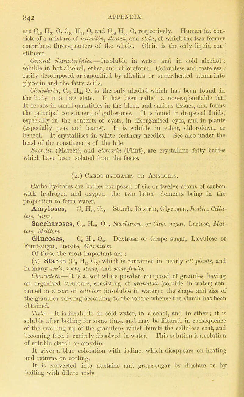 are Cjg Hg., 0, Cj,. H.,i 0, and C'lg H33 0, respectively. Human fat con- sists of a mixture of palviitin, stearin, and olein, of Avhicli the two former contribute three-quarters of the whole. Olein is the only liquid con- stituent. . General characteristics.—Insoluble in water and in cold alcohol; soluble in hot alcohol, ether, and chloroform. Colourless and tasteless ; easily decomposed or saponitied by alkalies or super-heated steam into glycerin and the fatty acids. Cholesteriii, Co„ 0, is the only alcohol whicli has been found in the body in a free state. It has been called a non-saponifiable fat. It occurs in small quantities in the blood and various tissues, and forms the principal constituent of gall-stones. It is found in dropsical fluids, especially in the contents of cysts, in disorganised eyes, and in plants (especially peas and beans). It is soluble in ether, chloroform, or benzol. It crystallises in white feathery needles. See also under the head of the constituents of the bile. Excrttin (Marcet), and Stercorin (Flint), are crystalline fatty bodies which have been isolated from the faeces. (2.) Carbo-hydrates or Amyloids. Carbo-hydrates are bodies composed of six or twelve atoms of carbon with hydrogen and oxygen, the two latter elements being in the proportion to form water. Amyloses, C,, Hj„ O5, Starch, Dextrin, Glycogen, Ivulin, Cellu- lose, Gum. Saccharoses, C\., H^.,. O,,, Saccharose, or Cane sugar. Lactose, Mal- tose, Melitose. Glucoses, C|. 0,j, Dextrose or Grape sugar, Laevulose or Fruit-sugar, Inosite, Mannitose. Of these the most important are : (a) Starch (C^ Hj^ Og) which is contained in nearly all plants, and in many seeds, roots, stems, and some fruits. Characters.—It is a soft wliite powder composed of granules having an organised structure, consisting of granulose (soluble in water) con- tained in a coat of cellulose (insoluble in water) ; the shape and size of the granules varying according to the source whence the starch has been obtained. Tests.-—-It is insoluljle in cold water, in alcohol, and in ether ; it is soluble after boiling for some time, and may be filtered, in consequence of the swelling up of the granulose, which bursts the cellulose coat, and becoming free, is entirely dissolved in water. This solution is a solution of soluble starch or amydin. It gives a blue coloration with iodine, which disappears on heating and returns on cooling. It is converted into dextrine and grape-sugar by diastase or by boiling with dilute acids.