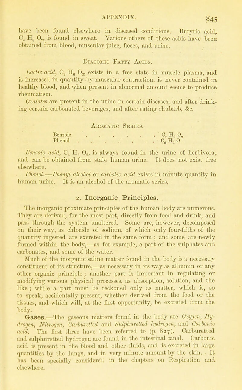 have been found elsewhere in diseased conditions. Butyric acid, C4 Hg Oo, is found in sweat. Various others of these acids have been obtained from blood, muscular juice, foscps, and urine. Diatomic Fatty Acids. Lactic acid, C3 Hg O3, exists in a free state in muscle plasma, and is increased in quantity b}^ muscular contraction, is never contained in healthy blood, and when j)resent in abnoi-mal amount seems to produce rheumatism. Oxalates are present in the urine in certain diseases, and after drink- ing certain carbonated beverages, and after eating rhubarb, &c. Aromatic Series. Benzoic . . . . . . C, 0„ Phenol . . . . . . . CgHoO' Benzoic acid, C3 Hg 0^, is always found in the urine of lierbivora, and can be obtained from stale human urine. It does not exist free elsewhere. Phenol.—Phenyl alcohol or carbolic acid exists iii minute quantity in human urine. It is an alcohol of the aromatic series. 2. Inorganic Principles. The inorganic proximate principles of the human Ixidy are numerous. They are derived, for the most part, directly from food and drink, and pass through the system imaltered. Some are, however, decomposed on their way, as chloride of sodium, of which only four-lifths of the quantity ingested are excreted in the same form ; and some are newly formed within the body,—as for example, a part of the sulphates and carbonates, and some of the water. Much of the inorganic saline matter found in the body is a necessary constituent of its structure,—as necessary in its way as albumin or any other organic principle ; another part is important in regulating or modifying various physical processes, as absorption, solution, and the like ; while a part must be reckoned only as matter, which is, so to speak, accidentally present, whether derived from the food or the tissues, and which will, at the first opportunity, be excreted from the body. Gases.—The gaseous matters foimd in the body are Oxygen, Hy^ ilrofjen, Nitrogen, Carhwettcd and Sulphuretted hydrogen, and Carbonic acid. The first three luive been referred to (p. 827). Carburetted and sulphuretted hydrogen are found in tlie intestinal canal. Carbonic acid is present in the blood and other fluids, and is excreted in large quantities by tlie lungs, and in very minute amount by the skin. . It has been specially considered in the chapters on Respiration and elsewhere.