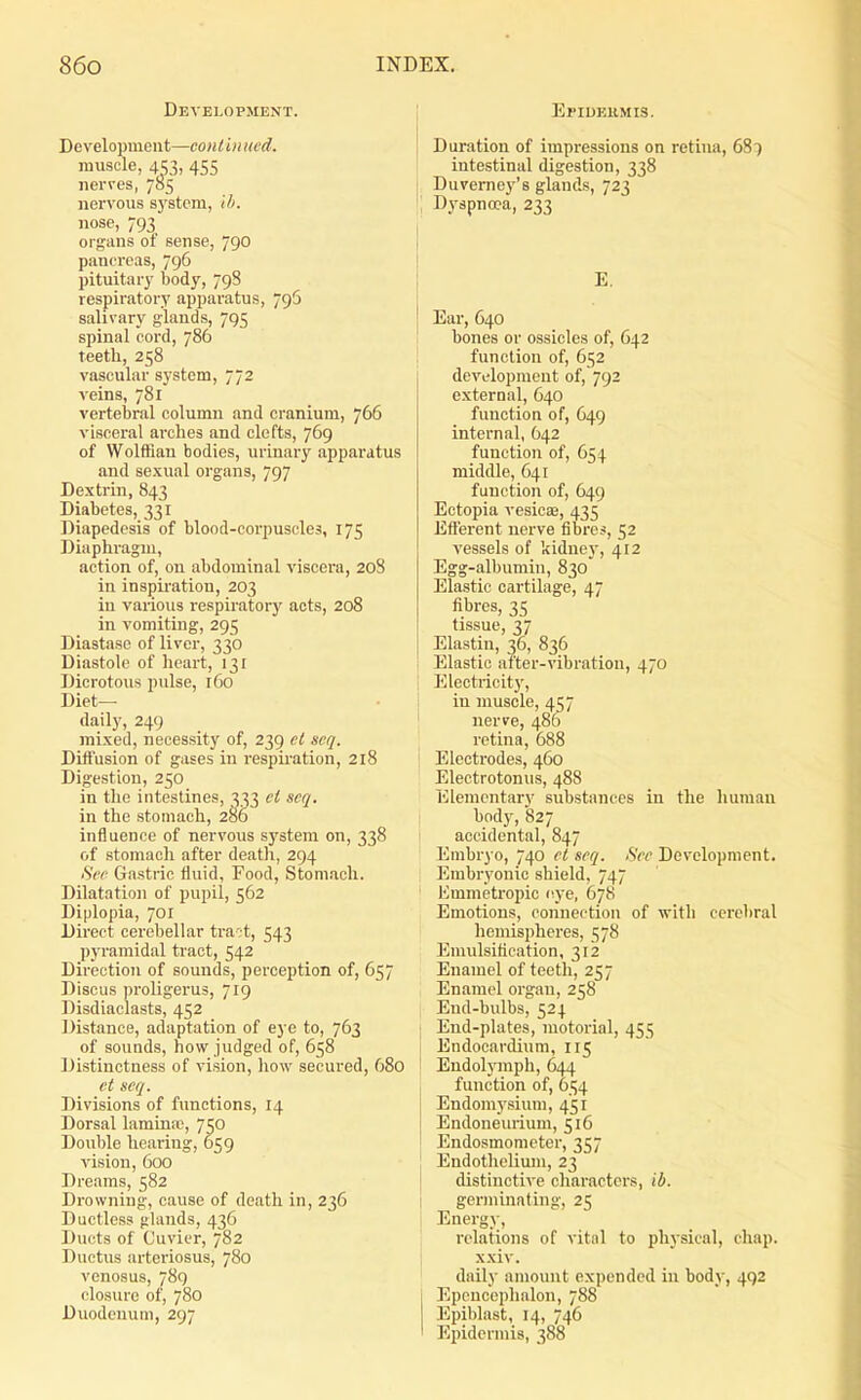 Development. Development—contin tied. muscle, 453, 455 nerves, 785 nervous s)'stem, Ui. nose, 793 organs of sense, 790 pancreas, 796 pituitary body, 798 respiratory apparatus, 796 salivary glands, 795 spinal cord, 786 teeth, 258 vascular system, 772 A eins, 781 vertebral column and cranium, 766 visceral arches and clefts, 769 of Wolffian bodies, urinary apparatus and sexual organs, 797 Dextrin, 843 Diabetes, 331 Diapedcsis of blood-corpuscles, 175 Diaphragm, action of, on abdominal viscera, 208 in inspiration, 203 in various respiratory acts, 208 in vomiting, 295 Diastase of liver, 330 Diastole of heart, 131 Dicrotous pulse, 160 Diet- daily, 249 mixed, necessity of, 239 ct scq. Diffusion of gases in respu'ation, 218 Digestion, 250 in the intestines, 333 cl scq. in the stomach, 2S6 influence of nervous system on, 338 of stomach after deatli, 294 Si'f Gastric fluid, Food, Stomach. Dilatation of pupil, 562 Diplopia, 701 Direct cerebellar tract, 543 pyramidal tract, 542 Direction of sounds, perception of, 657 Discus proligerus, 719 Disdiaclasts, 452 Distance, adaptation of eye to, 763 of sounds, how judged of, 658 Distinctness of vision, liow secured, 680 ct scq. Divisions of functions, 14 Dorsal laminre, 750 Double hearing, 659 vision, 600 Dreams, 582 Drowning, cause of death in, 236 Ductless glands, 436 Ducts of Cuvicr, 782 Ductus arteriosus, 780 venosus, 789 closure of, 780 Duodenum, 297 EriUEiiMis. Duration of impressions on retina, 687 intestinal digestion, 338 Duveme3''8 glands, 723 Dyspnoea, 233 E. Ear, 640 I bones or ossicles of, 642 ! function of, 652 development of, 792 external, 640 function of, 649 internal, 642 function of, 654 middle, 641 function of, 649 Ectopia vesicae, 435 Efferent nerve fibres, 52 vessels of kidnej', 412 Egg-albumin, 830 Elastic cartilage, 47 fibres, 35 tissue, 37 Elastin, 36, 836 I Elastic after-vibration, 470 1 Electricity, in muscle, 457 nerve, 486 retina, 688 Electrodes, 460 Electrotonus, 488 Elementary substances in the luiman body, S27 accidental, 847 Erabr) o, 740 ct scq. Sec Development. Embryonic shield, 747 Emmetropic i^ye, 678 Emotions, connection of with cerebral hemispheres, 578 Emulsitication, 312 Enamel of teeth, 257 Enamel organ, 258 End-bulbs, 524 I End-plates, motorial, 455 i Endocardium, 115 Endohnnpli, 644 , function of, 654 Endomysium, 451 Endoneurium, 516 Endosmometer, 357 Endothelium, 23 I distinctive cliaracters, ib. i germinating, 25 Energy, relations of vital to physical, chap, xxiv. ' daily amount expended in body, 492 Epenceplialon, 788 Epiblast, 14, 746 Epidermis, 388