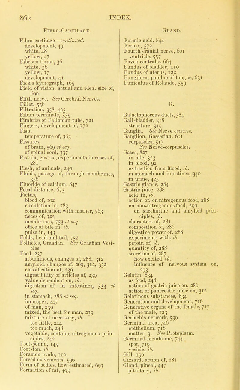 Fibuo-Cautilage. Fibro-cartilage—continncd. developraeut, 49 white, 48 yellow, 47 Fibrous tissue, 36 white, 36 yellow, 37 devclopiucut, Ar Pick's kymograpli, 165 Field of vision, actual aud ideal size of, 690 Fifth nerve. See Cerebral Nerves. Fillet, 558 Filtration, 358, 425 Filum terminale, 535 Fimbriiu of Fallopian tube, 721 Fingers, development of, 772 Fish, temperature of, 363 Fissures, of brain, 569 et seq. of spinal cord, 337 Fistula, gastric, experiments in cases of, 281 Flesh, of animals, 210 Fluids, passage of, through membranes, 356 Fluoride of calcium, 847 Focal distance, 673 Foetus, blood of, 102 circulation in, 783 communication with mother, 763 fa3ces of, 325 membranes, 753 et svq. office of bile in, ih. pulse in, 143 Folds, head and tail, 752 Follicles, Graafian. See Graafian Vesi- cles. Food, 237 albuminous, changes of, 288, 312 amyloid, changes of, 269, 312, 332 classification of, 239 digestibility of articles of, 239 value dependent on, ib. digestion of, in intestines, 333 ct seq. in stomach, 288 et seq. improper, 247 of man, 239 mi.\ed, the best for man, 239 mixture of necessary, ib. too little, 244 too much, 248 vegetable, contains nitrogenous prin- ciples, 242 Foot-pound, 145 l''oot-tou, ib. Foramen ovale, 112 Forced movements, 596 Form of bodies, how estimated, 693 Formation of fat, 495 Glanu. Formic acid, 844 Fornix, 572 Fourth cranial nerve, 601 ventricle, 557 Fovea centralis, 664 Fundus of bladder, 410 Fundus of uterus, 722 Fungiform papillio of tongue, 631 Funiculus of Itolando, 559 G. Galactophorous ducts, 384 Gall-bladder, 318 structure, 319 Ganglia. See Nerve centres. Ganglion, Gasserian, 601 corpuscles, 517 See Nerve-corpuscles. Gases, 827 in bile, 323 in blood, 92 extraction from Wood, ib. in stomach and intestines, 340 in urine, 425 Gastric glands, 284 Gastric j nice, 288 acid in, ib. action of, on nitrogenous food, 288 on non-nitrogenous food, 290 on saccharine and amyloid piiu- ciples, ib. characters of, 281 composition of, 286 digestive power of, 288 experimenta with, ib. pepsin of, ib. quantity of, 288 secretion of, 287 how excited, ib. influence of nervous system on, 293 Gelatin, 834 as food, 248 iiction of gastric juice on, 286 action of pancreatic juice on, 312 Gelatinous substances, 834 Generation and development, 716 Generative organs of the female, 717 of the male, 723 Gerlach's network, 539 Germinal area, 746 epithelium, 718 matter, 3. See Protoplasm. Germinal membrane, 744 spot, 719 vesicle, ib. Gill, 190 Gizzard, action of, 281 Gland, pineal, 447 pituitary, ib.