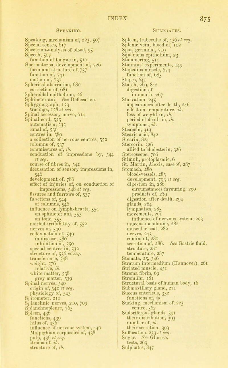 Speaking. Speaking, mechanism of, 223, 507 Special senses, 617 Spectrum-analysis of blood, 95 Speech, 507 function of tongue in, 510 Spemiatozoa, development of, 726 form and structure of, 737 function of, 741 motion of, 737 Spherical aberration, 680 correction of, 681 Spheroidal epithelium, 26 Sphincter ani. Sec Deficcation. Sphygmograph, 153 tracings, 158 ct scq. Spinal accessory nerve, 614 Spinal cord, 535 automatism, 535 canal of, 536 centres in, 580 a collection of nervous centres, 552 columns of, 537 commissures of, ib. conduction of impressions by, 544 ct aeq. coiu'se of fibres in, 542 decussation of sensory impressions in, 546 development of, 786 eft'ect of injuries of, on conduction of impressions, 548 et seq. lisfure,< and furrows of, 537 functions of, 544 of columns, 546 influence on lymph-hearts, 554 on sphincter ani, 553 on tone, 355 morbid irritability of, 552 nei-ves of, 540 reflex action of, 549 in disease, 580 inhibition of, 550 special centres in, 532 structure of, 536 ct icq. transference, 548 weight, 576 relative, ib. white matter, 538 grey matter, 539 Spinal nerves, 540 origin of, 542 ct scq. l)hysiology of, 543 S| irometer, 210 S|ilanchnic nerves, 210, 709 S|)lanclinopIcure, 765 Sjilcen, 43(1 functions, 439 liilusof, 436 iiiflucnco cif nervous system, 440 Mulpighian corpuscles of, 438 pulp, 436 ct scq. stroma of, ib. structure of, ib. SUH'IIATES. Spleen, trabecute of, 436 et seq. Splenic vein, blood of, 102 Spot, germinal, 719 Squamous epithelium, 23 Stammering, 510 Stannius' experiments, 149 Stapedius muscle, 674 function of, 685 Stapes, 641 Starch, 209, 842 digestion of in mouth, 267 Starvation, 245 appearances after death, 246 eif'ect on temperature, ib. loss of weight in, ib. period of death in, ib. sjTnptoms, ib. Steapsin, 313 Stearic acid, 842 Stearin, 824 Stercorin, 326 allied to eholesterin, 326 Stereoscope, 706 Stimuli, protoplasmic, 6 St. Martin, Alexis, case of, 287 Stomach, 280 blood-vessels, 285 development, 793 et seq. dige.4ion in, 286 circumstances favouring, 290 products of, 289 digestion after death, 294 glands, 284 lymphatics, 285 niiovements, 291 influence of nervous system, 293 mucous membrane, 282 muscular coat, 282 nerves, 243 ruminant, 280 secretion of, 286. See Gastric fluid, structure, 281 temperature, 287 Stomata, 25, 346 Stratum intermedium (Hannover), 261 Striated muscle, 451 Stroma fibrin, 69 Stromiihr, 181 Structural basis of human body, 16 Submaxillary gliind, 271 Succus cntericus, 332 functions of, ib. Sucking, mechanism of, 223 centre, 562 Sudoriferous glands, 391 their distribution, 393 number of, ib. their secretion, 399 Suflbcation, 2'?3 el. ncq. Sugar. iSce Glucose. tests, 269 Sulphates, 847