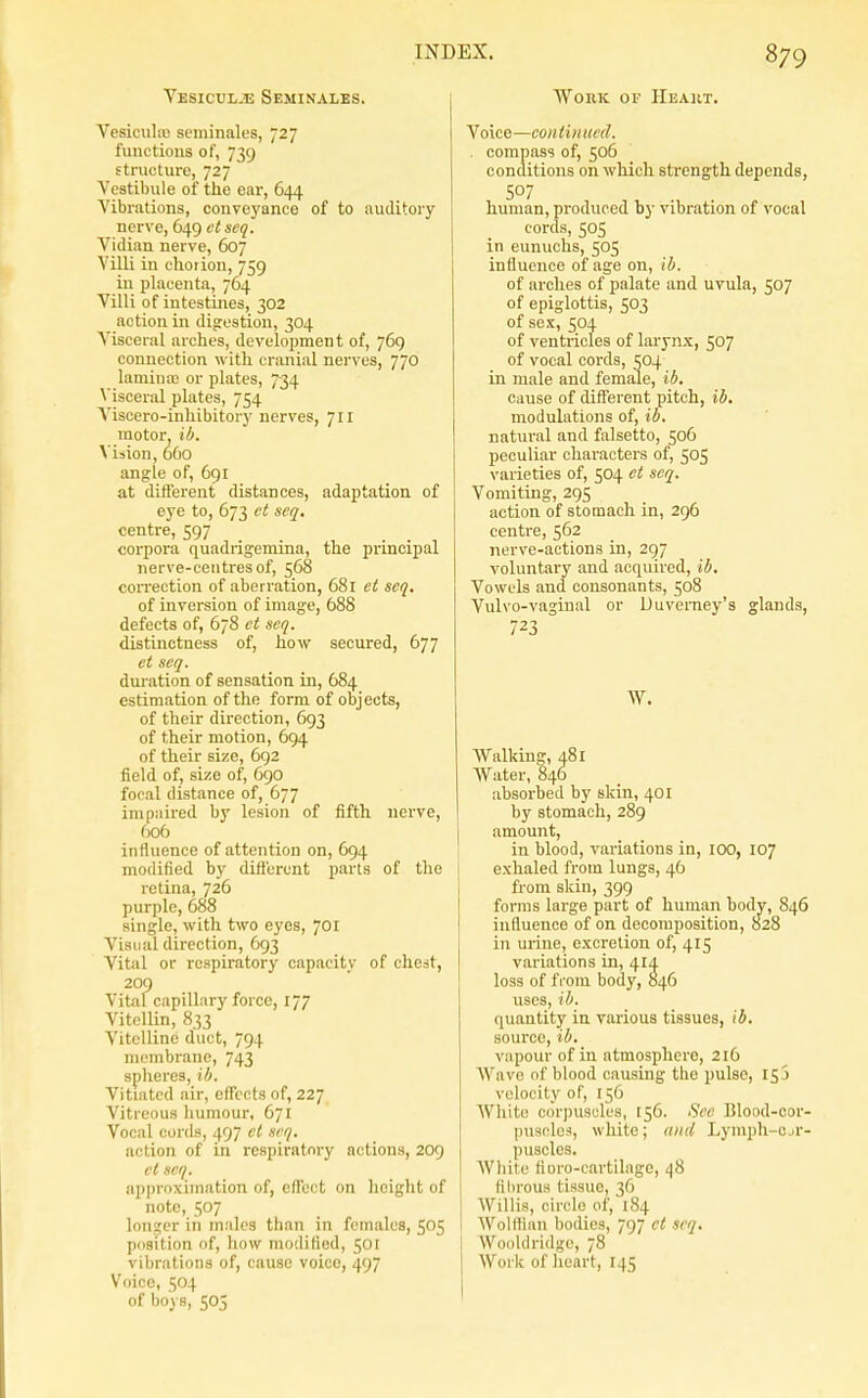 Vesicul-e Seminales. Vesiculiu seininales, 727 functions of, 739 structure, 727 Vestibule of the ear, 644 Vibrations, conveyance of to auditory nerve, 649 ctseq. Vidian nerve, 607 Villi in chorion, 759 in placenta, 764 Villi of intestines, 302 action in digestion, 304 Visceral arches, development of, 769 connection with cranial nerves, 770 lamina; or plates, 734 Visceral plates, 754 Viscero-inhibitory nerves, 711 motor, ib. Vision, 660 angle of, 691 at dift'erent distances, adaptation of eye to, 673 ct scq, centre, 597 corpora quadrigemina, the principal nerve-centres of, 568 coiTection of aberration, 681 et scq. of inversion of image, 688 defects of, 678 et scq. distinctness of, how secured, 677 et seq. duration of sensation in, 684 estimation of the form of objects, of their direction, 693 of their motion, 694 of their size, 692 field of, size of, 690 focal distance of, 677 impaired by lesion of fifth nerve, 606 influence of attention on, 694 modified by difl'eront parts of the retina, 726 purple, 688 single, with two eyes, 701 Visual direction, 693 Vital or respiratory capacity of chest, 209 Vital capillary force, 177 Vitellin, 833 Vitelline duct, 794 membrane, 743 spheres, ih. Vitiated air, effects of, 227 Vitreous humour, 671 Vocal cords, 497 cl scq. action of in respiratory actions, 209 ct scq. approximation of, effect on height of note, 507 longer in males than in females, 505 position of, how modified, 501 viljrations of, cause voice, 497 Voice, 504 of boys, 505 WoKK OF IIeaht. Voice—continued. . compass of, 506 conditions on which strength depends, human, produced by vibration of vocal cords, 505 in eunuchs, 505 influence of age on, ib. of arches of palate and uvula, 507 of epiglottis, 503 of sex, 504 of ventricles of larynx, 507 of vocal cords, ^04 in male and female, ib, cause of different pitch, ib, modulations of, ib. natural and falsetto, 506 peculiar characters of, 505 varieties of, 504 et seq. Vomiting, 295 action of stomach in, 296 centre, 562 nerve-actions in, 297 voluntary and acquired, ib. Vowels and consonants, 508 Vulvo-vagiual or Duverney's glands, 723 W. Walking, 481 Water, 846 absorbed by skin, 401 by stomach, 289 amount, in blood, variations in, lOO, 107 exhaled from lungs, 46 from skin, 399 forms large part of human body, 846 influence of on decomposition, 828 in urine, excretion of, 415 variations in, 41A loss of from body, 846 uses, ib. quantity in various tissues, ib, source, ib, vapour of in atmosphere, 216 Wave of blood causing the pulse, 153 velocity of, 156 White c()r])uscles, 156. Sec Blood-cor- puscles, white; and Lymph-ojr- puscles. AVhite fioro-cartilage, 48 fliirous tissue, 36 Willis, circle of, 184 AVollfinn bodies, 797 ct scq, Wookl ridge, 78 Work of heart, 145