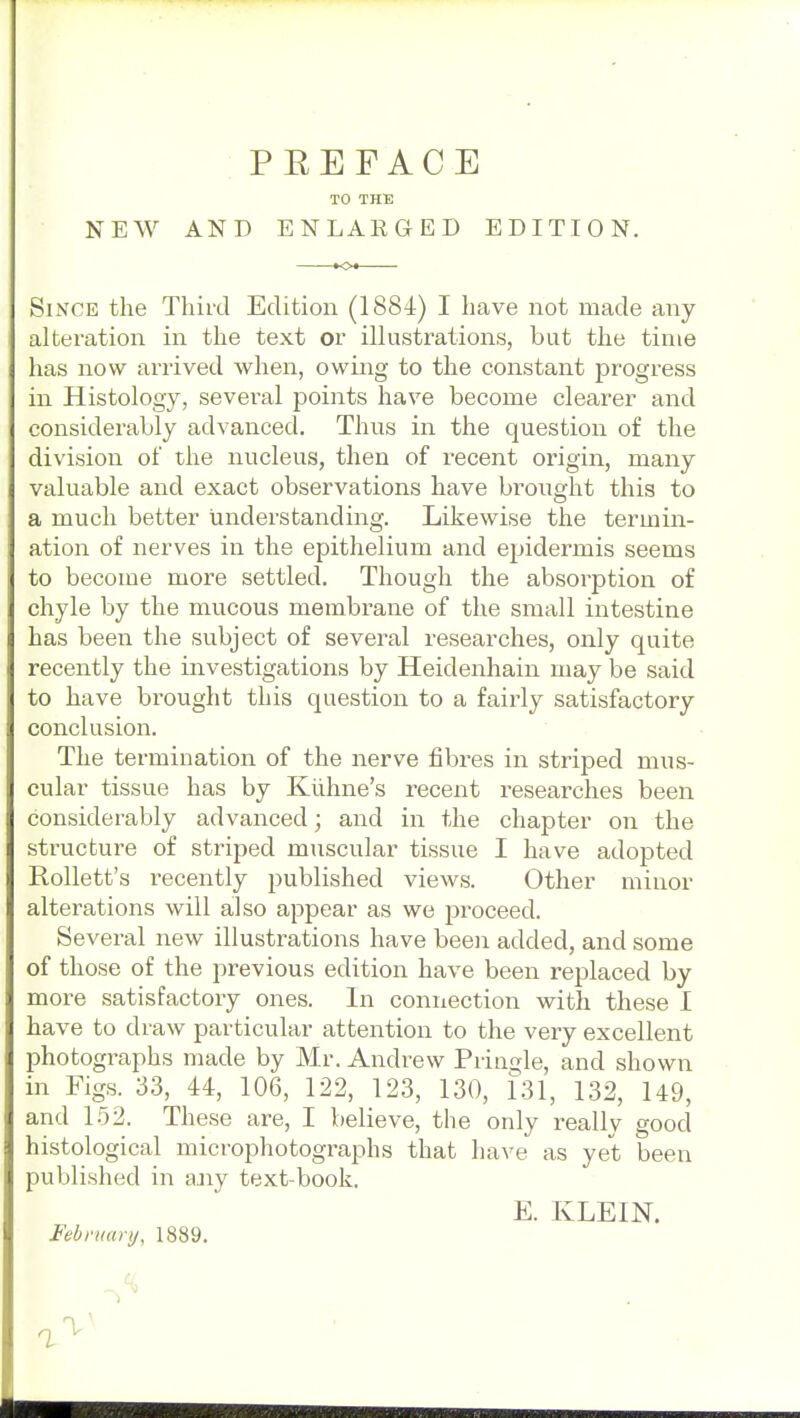 PEEFACE TO THE NEW AND ENLAEGED EDITION. Since the Third Edition (1884) I have not made any alteration in the text or illustrations, but the time has now arrived when, owing to the constant progress in Histology, several points have become clearer and considerably advanced. Thus in the question of the division of the nucleus, then of recent origin, many valuable and exact observations have brought this to a much better understanding. Likewise the termin- ation of nerves in the epithelium and epidermis seems to become more settled. Though the absorption of chyle by the mucous membrane of the small intestine has been the subject of several researches, only quite recently the investigations by Heidenhain may be said to have brought this question to a faii'ly satisfactory conclusion. The termination of the nerve fibres in striped mus- cular tissue has by Kiihne's recent researches been considerably advanced; and in the chapter on the structure of striped muscular tissue I have adopted Rollett's recently published views. Other minor alterations will also appear as we proceed. Several new illustrations have been added, and some of those of the previous edition have been replaced by more satisfactory ones. In connection with these I have to draw particular attention to the very excellent photographs made by Mr. Andrew Pringle, and shown in Figs. 33, 44, 106, 122, 123, 130, 131, 132, 149, and 152. These are, I believe, the only really good histological microphotographs that have as yet been published in aaiy text-book. E. KLEIN. Feb mar y, 1889.