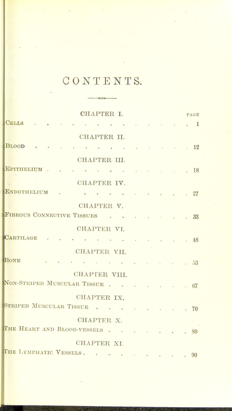 CONTENTS. CHAPTER I. PAGE Cells 1 CHAPTER II. Blood 12 CHAPTER ni. Epithelium 18 CHAPTER IV. Endothelium , 27 CHAPTER V. Fibrous Connective Tissues 33 CHAPTER VI. Cartilage CHAPTER VII. Bone 53 CHAPTER VIIL Non-Striped Muscular Tissue 67 CHAPTER IX, Striped Muscular Tissue 70 CHAPTER X. The Heart and Blood-vessels 80 CHAPTER XI. The T/VJipUATic Vessels . .... nn