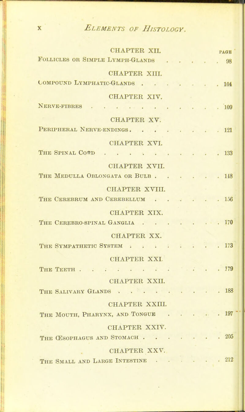 CHAPTER XII. PAOE Follicles or Simple Lymph-Glands 98 CHAPTER XIII. Compound Lymphatic-Glands 104 CHAPTER XIV. Nerve-fibres 109 CHAPTER XV. Peripheral Nerve-endings 121 CHAPTER XVI. The Spinal CoRd 133 CHAPTER XVII. The Medulla Oblongata ok Bulb 148 CHAPTER XVin. The Cerebrum and Cerebellum 156 CHAPTER XIX. The Cerebro-spinal Ganglia 170 CHAPTER XX. The Sympathetic System 173 CHAPTER XXL The Teeth ... 179 CHAPTER XXn. The Salivary Glands 188 CHAPTER XXm. The Mouth, Pharynx, and Tongue . . . . . 197 ' CHAPTER XXrV. The CEsophagub and Stomach 205 CHAPTER XXV. The Small and Large Intestine 212