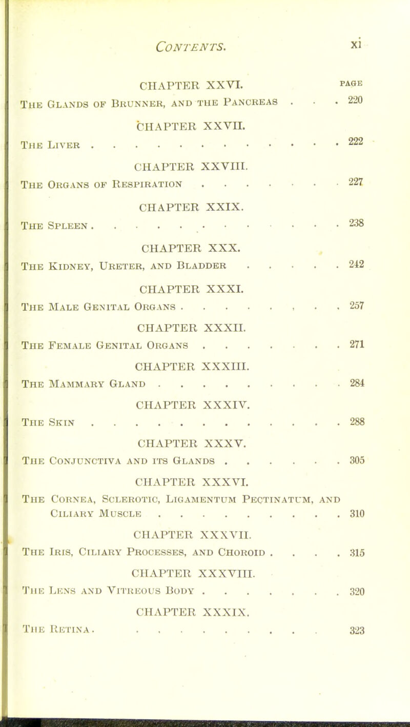 Contents. xi-- CHAPTER XXVI. page The Glands of Brunnbr, and the Pancreas . • .220 CHAPTER XXVII. The Liver 222 ■ CHAPTER XXVIII. The Organs of Respiration 22Z CHAPTER XXIX. The Spleen 238 CHAPTER XXX. , The Kidney, Ureter, and Bladder 242 CHAPTER XXXI. The Male Genital Organs 257 CHAPTER XXXII. The Female Genital Organs 271 CHAPTER XXXIII. The Mammary Gland -.284 CHAPTER XXXIV. The Skin 288 CHAPTER XXXV. The Conjunctiva and its Glands 305 CHAPTER XXXVI. The Cornea, Sclerotic, Ligamentum Peqtinatum, and Ciliary Muscle 310 CHAPTER XXXVII. The Iris, Ciliary Processes, and Choroid .... 315 CHAPTER XXXVIII. The Lens and Vitreous Body 320 CHAPTER XXXIX. The Retina. 323