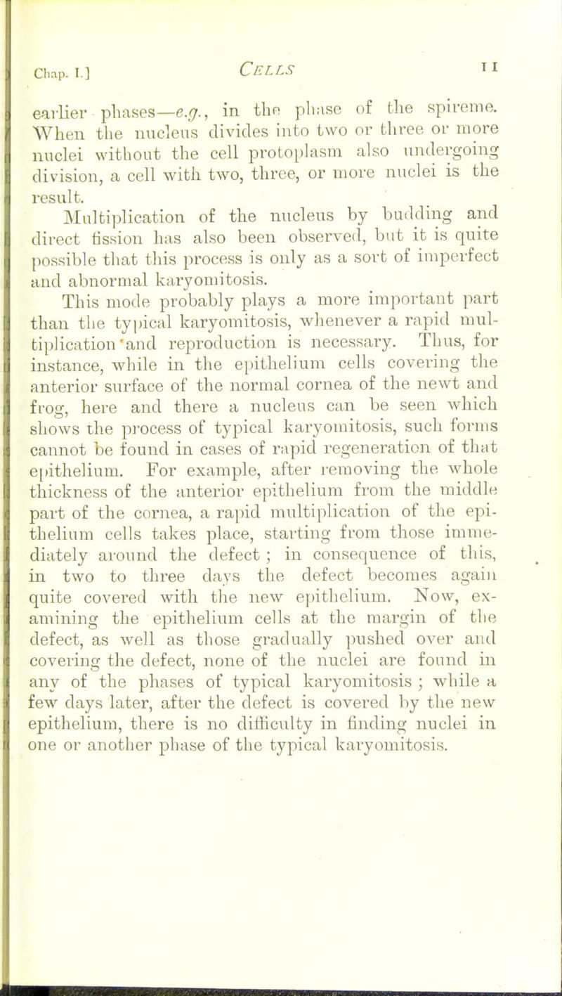 CIu-ip. I.] earlier phases—6.^7., in the phase of the spireme. When the nucleus divides into two or three oi' more nuclei without the cell protoplasm also undergoing division, a cell with two, three, or more nuclei is the result. Multiplication of the nucleus by budding and direct fission has also been observed, but it is quite [)0ssible that this process is only as a sort of imperfect and abnormal karyomitosis. This mode probably plays a more important part than the typical karyomitosis, whenever a rapid mul- tiplication'and reproduction is necessary. Thus, for instance, while in the epithelium cells covering the anterior surface of the normal cornea of the newt and frog, here and there a nucleus can be seen which shows the process of typical karyomitosis, such forms cannot be found in cases of rapid regeneration of that e[)ithe]ium. For example, after removing the whole thickness of the anterior epithelium from the middle part of the cornea, a rapid multiplication of the epi- thelium cells takes place, starting from those imme- diately around the defect ; in consequence of this, in two to three days the defect becomes again quite covered with the new epithelium. Now, ex- amining the epithelium cells at the margin of the defect, as well as those gradually pushed over and covering the defect, none of the nuclei are found in any of the phases of typical karyomitosis ; while a few days later, after the defect is covered by the new epithelium, there is no difficulty in finding nuclei in one or another phase of the typical karyomitosis.