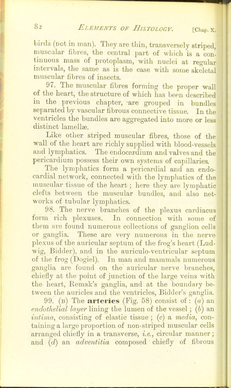 birds (not in man). Tliey are thin, transversely striped, muscular fibres, the central jmrt of which is a con- tinuous mass of protoplasm, with nuclei at regular intervals, the same as is the case with some skeletal muscular fibres of insects. 97. The muscular fibres forming the proper wall of the heart, the structure of which has been described in the previous chapter, -are grouped in bundles separated by vascular fibrous connective tissue. In the ventricles the bundles are aggregated into more or less distinct lamellae. Like other striped muscular fibres, those of the wall of the heart are richly supplied with blood-vessels and lymphatics. The endocardium and valves and the pericardium possess their own systems of capillaries. The lymphatics form a pericardial and an endo- cardial network, connected with the lymphatics of the muscular tissue of the heart; here they are lymphatic clefts between the muscular bundles, and also net- works of tubular lymphatics. 98. The nerve branches of the plexus cardiacus form rich plexuses. In connection with some of them are found numerous collections of ganglion cells or ganglia. These are very numerous in the nerve plexus of the auricular septum of the frog's heart (Lud- wig, Bidder), and in the auriculo-ventricular septum of the frog (Dogiel). In man and mammals numerous ganglia are found on the auricular nerve bi-anches, chiefly at the point of junction of the large veins with the heart, Remak's ganglia, and at the boundary be- tween the auricles and the venti'icles. Bidder's ganglia. 99. (b) The arteries (Fig. 58) consist of: (a) an endothelial layer lining the lumen of the vessel; (6) an inthna^ consisting of elastic tissue; (c) a media, con- taining a large proportion of non-striped muscular cells arranged chiefly in a transverse, i.e., cii'cular manner; and (d) an adventiiia composed chiefly of fibrous