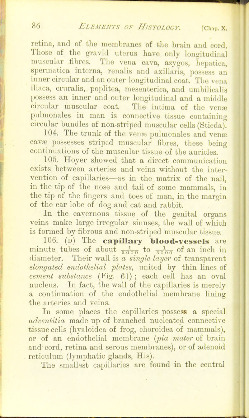 rci)ap. X. retina, and of the membranes of the brain and cord. Those of tlie gravid uterus have only longitudinal muscular fibres. The vena cava, azygos, hepatica, spermatica interna, renalis and axillaris, possess an inner circular and an outer longitudinal coat. The vena ilinca, cruralis, poplitea, mesentcrica, and umbilicalis possess an inner and outer longitudinal and a middle circular muscular coat. The intima of the venje pulmonales in man is connective tissue containing circular bundles of non-striped muscular cells (Stiedaj. 104. The trunk of the vena; pulmonales and venae cavie possesses stripod muscular fibres, these being continuations of the muscular tissue of the auricles. 105. Hoyer showed that a direct communication exists between arteries and veins without the inter- vention of capillaries—as in the matrix of the nail, in the tip of the nose and tail of some mammals, in the tip of the fingers and toes of man, in the margin of the ear lobe of dog and cat and rabbit. In the cavernous tissue of the genital organs veins make large irregular sinuses, the wall of which is formed by fibrous and non-striped muscular tissue. 106. (d) The capillary blood-vessels are minute tubes of about g^-oVo t oVo 'vci<^ in diameter. Their wall is a single layer of transparent elongated endothelial plates, united by thin lines of cement substance (Fig. 61) ; each cell has an oval nucleus. In fact, the wall of the capillaries is merely a continuation of the endothelial membrane lining the arteries and veins. In some places the capillaries possess a special ndventitia made up of branched nucleated connective tissue cells (hyaloidea of frog, choroidea of mammals), or of an endothelial membrane {^pia mater of brain and cord, retina and serovis membranes), or of adenoid reticulum (lymphatic glands. His). The smallest capillaries are found in the central
