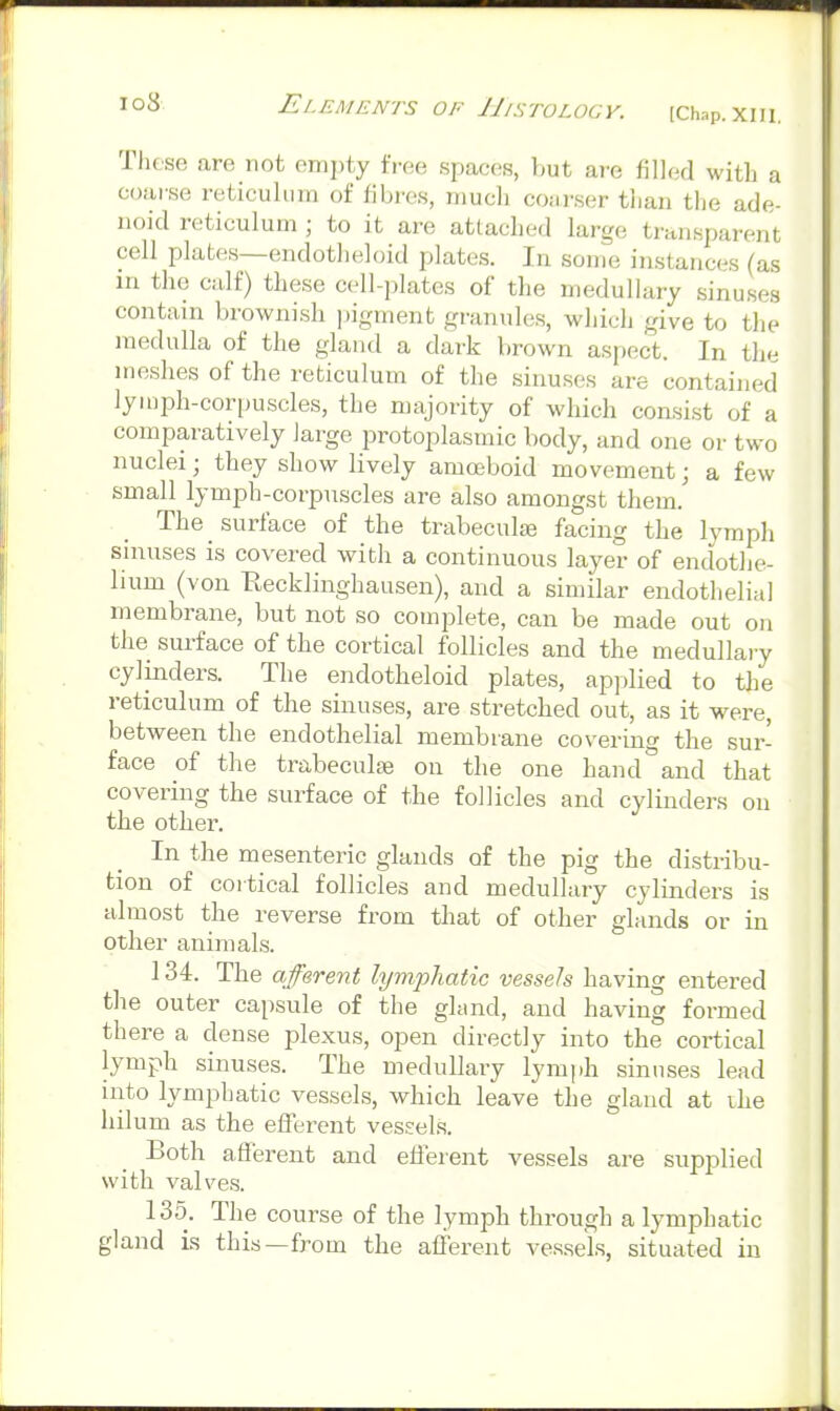 These are not empty free spaces, but are filled with a coarse reticulum of fibres, mucli coarser tlian the ade- noid reticulum ; to it are attached large transparent cell plates—endotheloid plates. In some instances (as m the calf) these cell-plates of the medullary sinuses contain brownish pigment granules, which give to tlie medulla of the gland a dark brown aspect. In the meshes of the reticulum of the sinuses are contained lymph-cori>uscles, the majority of which consist of a comparatively large protoplasmic body, and one or two nuclei; they show lively amoeboid movement; a few small lymph-corpuscles are also amongst them. The ^ surface of the trabecula; facing the lymph sinuses is covered with a continuous layer of endothe- lium (von Eecklinghausen), and a similar endothelial membrane, but not so complete, can be made out on the surface of the cortical follicles and the medullary cylinders. The endotheloid plates, applied to the reticulum of the sinuses, are stretched out, as it were, between the endothelial membrane covering the sur- face of the trabeculai on the one hand°and that covering the surface of the follicles and cylinders on the other. In the mesenteric glands of the pig the distribu- tion of cortical follicles and medullary cylinders is almost the reverse from that of other glands or in other animals. 134. The afferent lymphatic vessels having entered the outer capsule of the gland, and having formed there a dense plexus, open directly into the cortical lymph sinuses. The medullary lymph sinuses lead into lymphatic vessels, which leave the gland at ihe hilum as the efferent vessels. Both aflerent and eHerent vessels are supplied with valves. 135. The course of the lymph through a lymphatic gland is this—from the afferent vessels, situated in 4