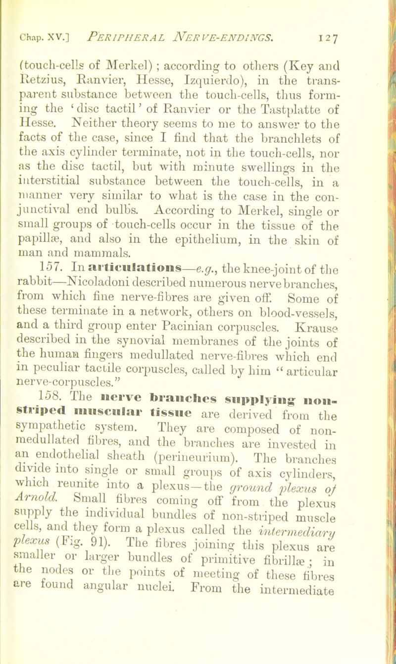 ftouch-cells of Merkel) ; accordmg to otliers (Key and Retzius, Eanvier, Hesse, Izquierdo), in the trans- parent substance between the touch-cells, thus form- ing the ' disc tactil' of Ranvier or the Tast{)latte of Hesse. Neither theory seems to me to answer to the facts of the case, since I find that the branchlets of the axis cylinder terminate, not in the touch-cells, nor as the disc tactil, but with minute swellings in the interstitial substance between the touch-cells, in a manner very similar to what is the case in the con- junctival end bulbs. According to Merkel, single or small groups of touch-cells occur in the tissue of the papillae, and also in the epithelium, in the skin of man and mammals. 157. In aiticHlations—e.fjr., the knee-joint of the rabbit—Nicoladoni described numerous nerve branches, from which fine nerve-fibres are given off. Some of these terminate in a network, others on blood-vessels, and a thuxl group enter Pacinian corpuscles. Krause described in the synovial membranes of the joints of the human fingers meduUated nerve-fibi-es which end in peculiar tactile corpuscles, called by him articular nerve-corpuscles. 158. The nerve branches supplying^ non- striped nniscniar tissue are derived from the sympathetic system. They are composed of non- medullated fibres, and the branches are invested in an endothelial sheath (perineurium). The branches divide into single or small grouv)S of axis cylinders, which reunite into a plexus-the grotmd flexits of Arnold. Small fibres coming off from the plexus supply the individual bundles of non-striped muscle cells, and they form a plexus called the intermediary plexus (Fig. 91). The fibres joining this plexus are smaller or larger bundles of primitive fibrilIte • in the nodes or the points of meeting of these fibres are found angular nuclei. From the intermediate