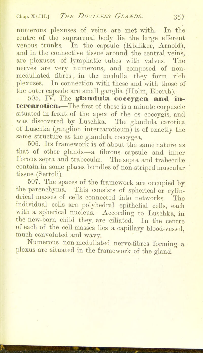 numerous plexuses of veins are met with. In the ceutre of the suprarenal body lie the large efferent venous trunks. In the capsule (Kolliker, Arnold), and in the connective tissue around the central veins, are plexuses of lymphatic tubes v^^ith valves. The nerves are very numerous, and comi)osed of non- medullated fibres; in the medulla they form rich plexuses. In connection with these and with those of the outer capsule are small ganglia (Holm, EberLh). 505. IV. The g^landula coccygea and in- tcrcarotica.—The first of these is a minute corpuscle situated in front of the apex of the os coccygis, and was discovered by Luschka. The gland ula carotica of Luschka (ganglion intercaroticum) is of exactly the same structure as the glandula coccygea. 506. Its framework is of about the same nature as that of other glands—a fibrous capsule and inner fibrous septa and trabeculse. The septa and trabecnlte contain in some places bundles of non-striped muscular tissue (Sertoli). 507. The spaces of the framework are occupied by the parenchyma. This consists of spherical or cylin- drical masses of cells connected into networks. The individual cells are polyhedral epithelial cells, each with a spherical nucleus. According to Luschka, in the new-born child they are ciliated. In the centre of each of the cell-masses lies a capillary blood-vessel, much convoluted and wavy. Numerous non-medullated nerve-fibres forming a plexus are situated in the framework of the gland.