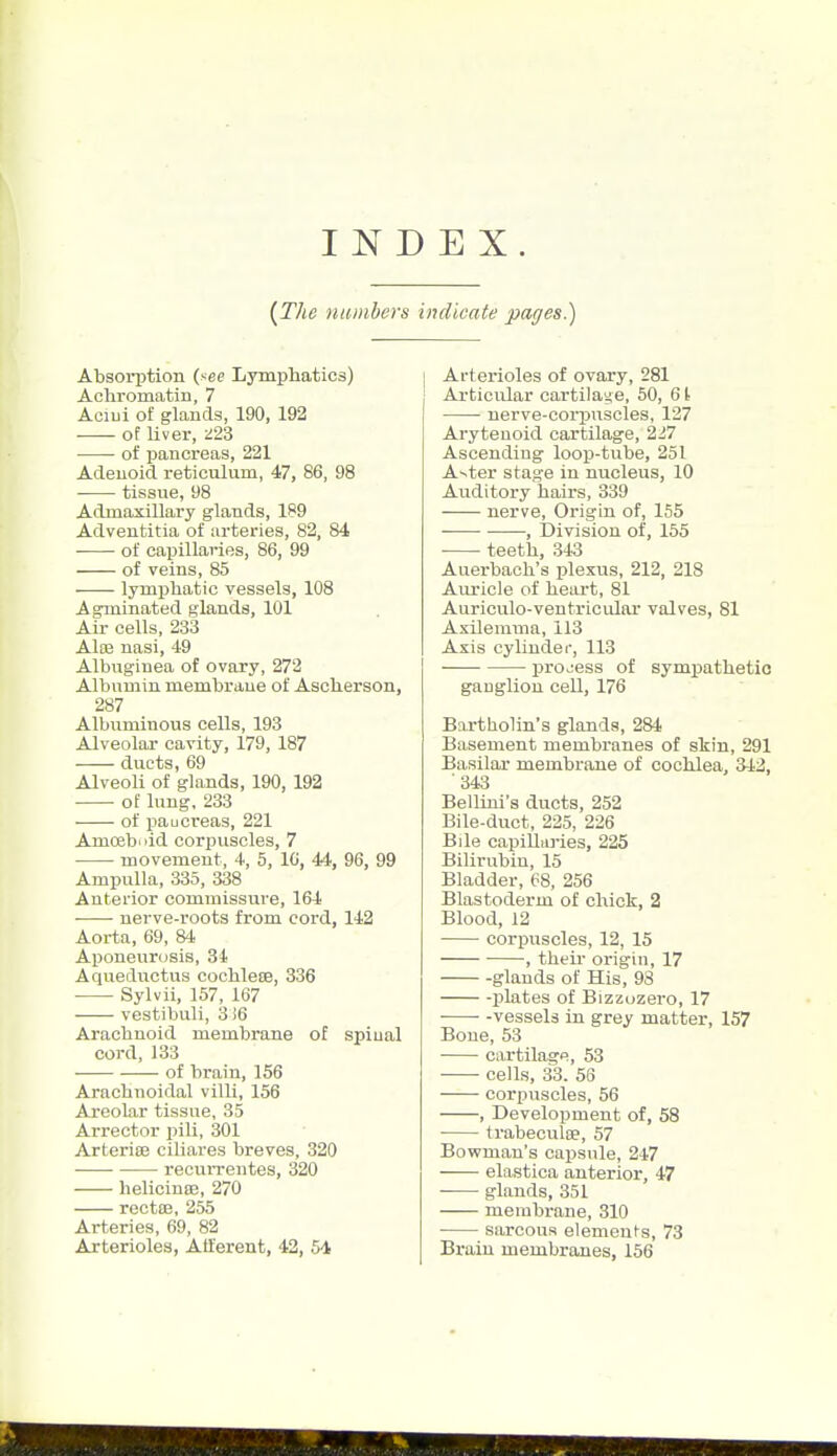 INDEX. [The numbers i Absorption (see Lymphatics) Acliromatin, 7 Aciui o£ glands, 190, 192 of Uver, ^23 of pancreas, 221 Adenoid reticulum, 47, 86, 98 tissue, 98 Admaxillary glands, 189 Adventitia of arteries, 82, 84 of capillaries, 86, 99 of veins, 85 lymphatic vessels, 108 Agininated glands, 101 Air cells, 233 Alaj nasi, 49 Albuginea of ovary, 272 Albumin membrane of Ascherson, 287 Albuminous cells, 193 Alveolar cavity, 179, 187 ducts, 69 Alveoli of glands, 190, 192 •—- of lung, 233 of imucreas, 221 Amoeboid corpuscles, 7 movement, 4, 5, IG, 44, 96, 99 Ampulla, 335, 338 Anterior commissure, 164 • • nerve-roots from cord, 142 Aorta, 69, 84 Aponeurosis, 34 Aqueductus cochlete, 336 Sylvii, 157, 167 vestibuli, 3 i6 Arachnoid membrane of spiual cord, 133 of brain, 156 Arachnoidal villi, 156 Areolar tissue, 35 Arrector pili, 301 Arterise ciliares breves, 320 recvxrrentes, 320 helicinse, 270 rectaj, 255 Arteries, 69, 82 Arterioles, Afferent, 42, 54 indicate pages.) I Arterioles of ovary, 281 Articular cartilage, 50, 61 nerve-corpuscles, 127 Arytenoid cartilage, 227 Ascending loop-tube, 251 A-^ter stage in nucleus, 10 Auditory hairs, 339 nerve. Origin of, 155 , Division of, 155 • teeth, 343 Auerbach's plexus, 212, 218 Auricle of heart, 81 Auriculo-ventricular valves, 81 Axilerama, 113 Axis cyliudei-, 113 process of sympathetic ganglion cell, 176 Bartholin's glands, 284 Basement membi'anes of skin, 291 Basilar membrane of cochlea, 342, '343 Bellini's ducts, 252 Bile-duct, 225, 226 Bile capilliiries, 225 Bilirubin, 15 Bladder, 68, 256 Blastoderm of chick, 2 Blood, 12 corpuscles, 12, 15 , their origin, 17 glands of His, 98 plates of Bizzozero, 17 vessels in grey matter, 157 Bone, 53 cartilage, 53 cells, 33. 56 corpuscles, 56 , Development of, 58 trabeculae, 57 Bowman's capsule, 247 elastica anterior, 47 glands, 351 membrane, 310 sarcous elemeufs, 73 Brain membranes, 156