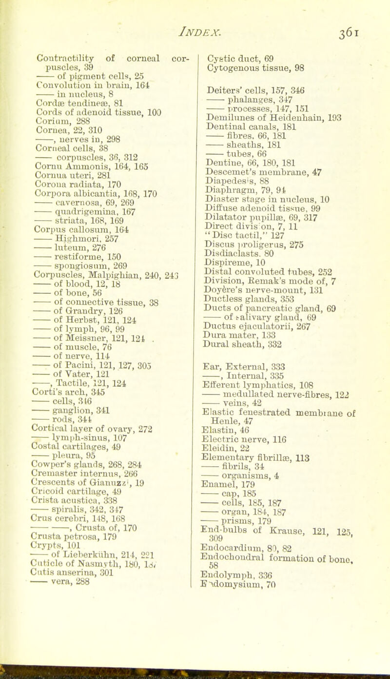 Contractility of corneal cor- puscles, 39 of pigment cells, 25 Convolution in brain, 164 in luicleus, 8 Cordae tendineie, 81 Cords of adenoid tissue, 100 Corium, 288 Cornea, 22, 310 , nerves in, 298 Corneal cells, 38 corpuscles, 36, 312 Comu Animonis, 164, 165 Cornua uteri, 281 Corona radiata, 170 Corpora albicantia, 168, 170 cavernosa, 69, 269 • quadrigemuia, 167 striata, 168, 169 Corpus callosuiu, 164 Higbmori, 257 luteum, 276 restiforme, 150 spongiosum, 269 Corpuscles, Malpigbian, 240, 243 of blood, 12, 18 of bone, 56 of connective tissue, 38 of Grandry, 126 of Herbst, 121, 124 of lymph, 96, 99 of Meissner, 121, 121 . of muscle, 76 of nerve, 114 of Pacini, 121, 127, 305 of Vater, 121 , Tactile, 121, 124 Corti's arch, 345 cells, 316 ganglion, 341 rods, 34t Cortical layer of ovary, 272 lymph-sinus, 107 Costal cartilages, 49 pleura, 95 Cowper's glands, 268, 284 Creuiaster interniis, 266 Crescents of Giannzz', 19 Cricoid cartilage, 49 Crista acustica, 338 spiralis, 342, 347 Crus cerebri, 148, 168 , Crusta of, 170 Crusta petrosa, 179 Crypts, 101 of Lieberkiihn, 214, 221 Cuticle of Nasm.vtli, 180, \6, Cutis anserina, 301 vera, 288 Cystic duct, 69 Cytogenous tissue, 98 Deiters' cells, 157, 346 phalanges, 347 processes, 147, 151 Demilunes of Heidenhain, 193 Dentinal canals, 181 fibres. 66, 181 sheaths, 181 tubes, 66 Dentine, 66, 180, 181 Descemet's membrane, 47 Diapedes's, 88 Diaphragm, 79, 91 Diaster stage in nucleus, 10 Diifuse adenoid tissue, 99 Dilatator pupillee, 69, 317 Direct divis on, 7, 11 Disc tactil, 127 Discus prohgerus, 275 Disdiaclasts. 80 Dispireme, 10 Distal convoluted tubes, 252 Division, Eemak's mode of, 7 Doyfere's nprve-mount, 131 Ductless glands, 353 Ducts of pancreatic gland, 69 of !-alivary gland, 69 Ductus ejaculatorii, 267 Dm-a mater, 133 Dural sheath, 332 Ear, External, 333 , lutei'nal, 335 Efferent lymphatics, 108 medullated nerve-fibres, 122 veins, 42 Elastic fenestrated membiane of Henle, 47 Elastin, 46 Electric nerve, 116 Eleidin, 22 Elementai-y fibrilloe, 113 fibrils, 34 organisms, 4 Enamel, 179 cap, 185 cells, 185, 187 organ, 184, 187 prisms, 179 End-bulbs of Krauso, 121, 125 309 ' ' Endocardium, 80, 82 Eudochoudral formation of bono, 68 ' Endolymph, 336 B'xdomysium, 70